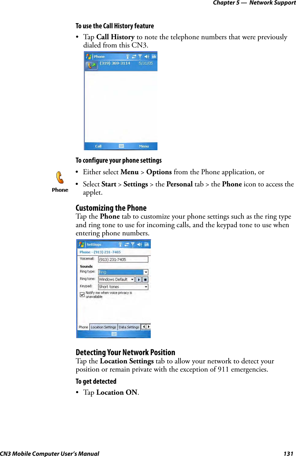 Chapter 5 —  Network SupportCN3 Mobile Computer User’s Manual 131To use the Call History feature•Tap Call History to note the telephone numbers that were previously dialed from this CN3.To configure your phone settingsCustomizing the PhoneTap the Phone tab to customize your phone settings such as the ring type and ring tone to use for incoming calls, and the keypad tone to use when entering phone numbers. Detecting Your Network PositionTap the Location Settings tab to allow your network to detect your position or remain private with the exception of 911 emergencies.To get detected•Tap Location ON.• Either select Menu &gt; Options from the Phone application, or• Select Start &gt; Settings &gt; the Personal tab &gt; the Phone icon to access the applet. 