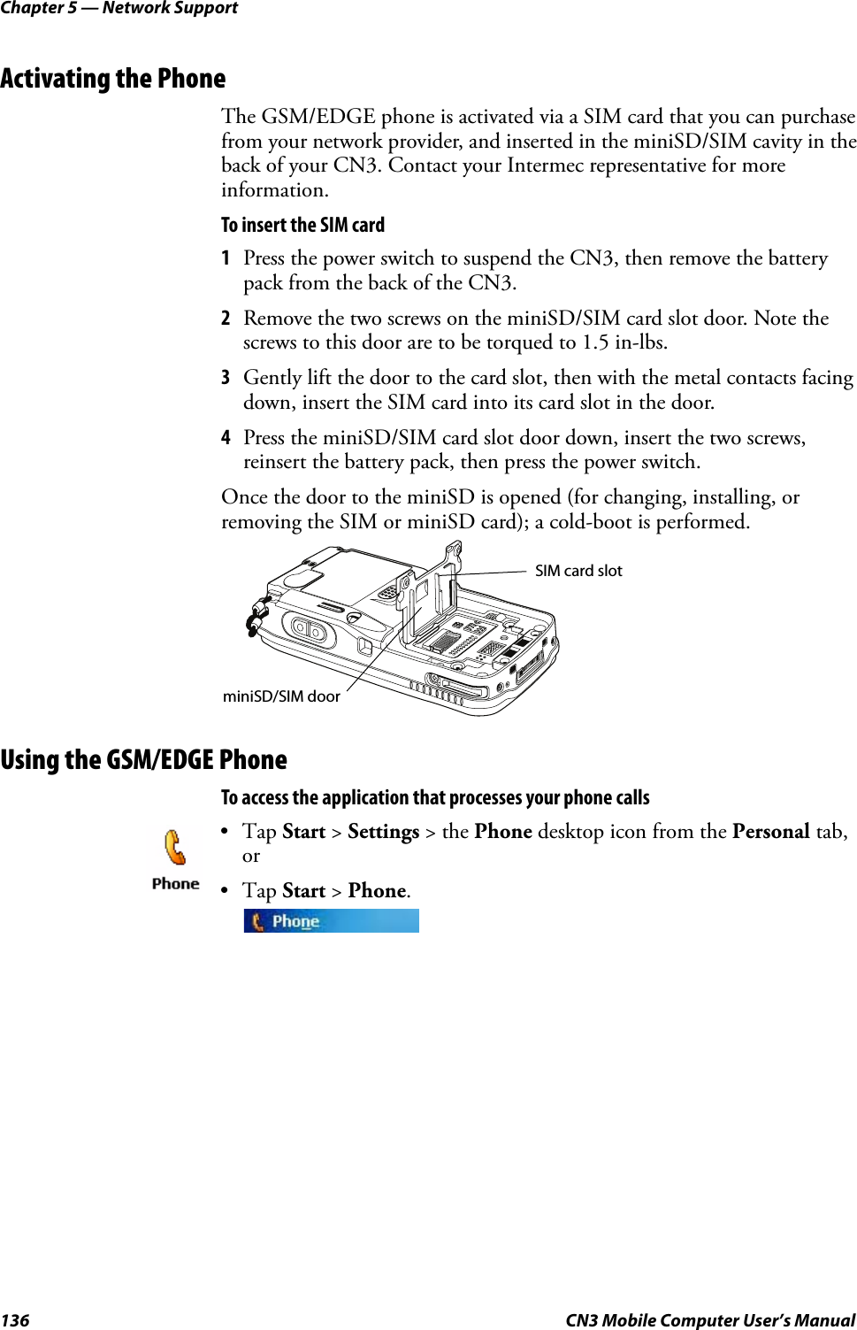 Chapter 5 — Network Support136 CN3 Mobile Computer User’s ManualActivating the PhoneThe GSM/EDGE phone is activated via a SIM card that you can purchase from your network provider, and inserted in the miniSD/SIM cavity in the back of your CN3. Contact your Intermec representative for more information.To insert the SIM card1Press the power switch to suspend the CN3, then remove the battery pack from the back of the CN3.2Remove the two screws on the miniSD/SIM card slot door. Note the screws to this door are to be torqued to 1.5 in-lbs. 3Gently lift the door to the card slot, then with the metal contacts facing down, insert the SIM card into its card slot in the door.4Press the miniSD/SIM card slot door down, insert the two screws, reinsert the battery pack, then press the power switch.Once the door to the miniSD is opened (for changing, installing, or removing the SIM or miniSD card); a cold-boot is performed.Using the GSM/EDGE PhoneTo access the application that processes your phone calls•Tap Start &gt; Settings &gt; the Phone desktop icon from the Personal tab, or•Tap Start &gt; Phone.miniSD/SIM doorSIM card slot