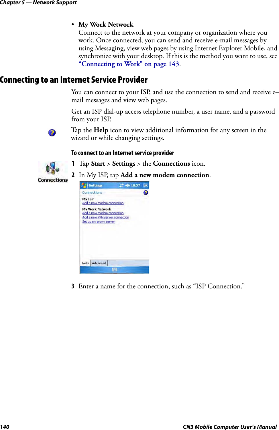 Chapter 5 — Network Support140 CN3 Mobile Computer User’s Manual•My Work NetworkConnect to the network at your company or organization where you work. Once connected, you can send and receive e-mail messages by using Messaging, view web pages by using Internet Explorer Mobile, and synchronize with your desktop. If this is the method you want to use, see “Connecting to Work” on page 143.Connecting to an Internet Service ProviderYou can connect to your ISP, and use the connection to send and receive e–mail messages and view web pages.Get an ISP dial-up access telephone number, a user name, and a password from your ISP.To connect to an Internet service provider3Enter a name for the connection, such as “ISP Connection.” Tap the Help icon to view additional information for any screen in the wizard or while changing settings.1Tap Start &gt; Settings &gt; the Connections icon. 2In My ISP, tap Add a new modem connection.