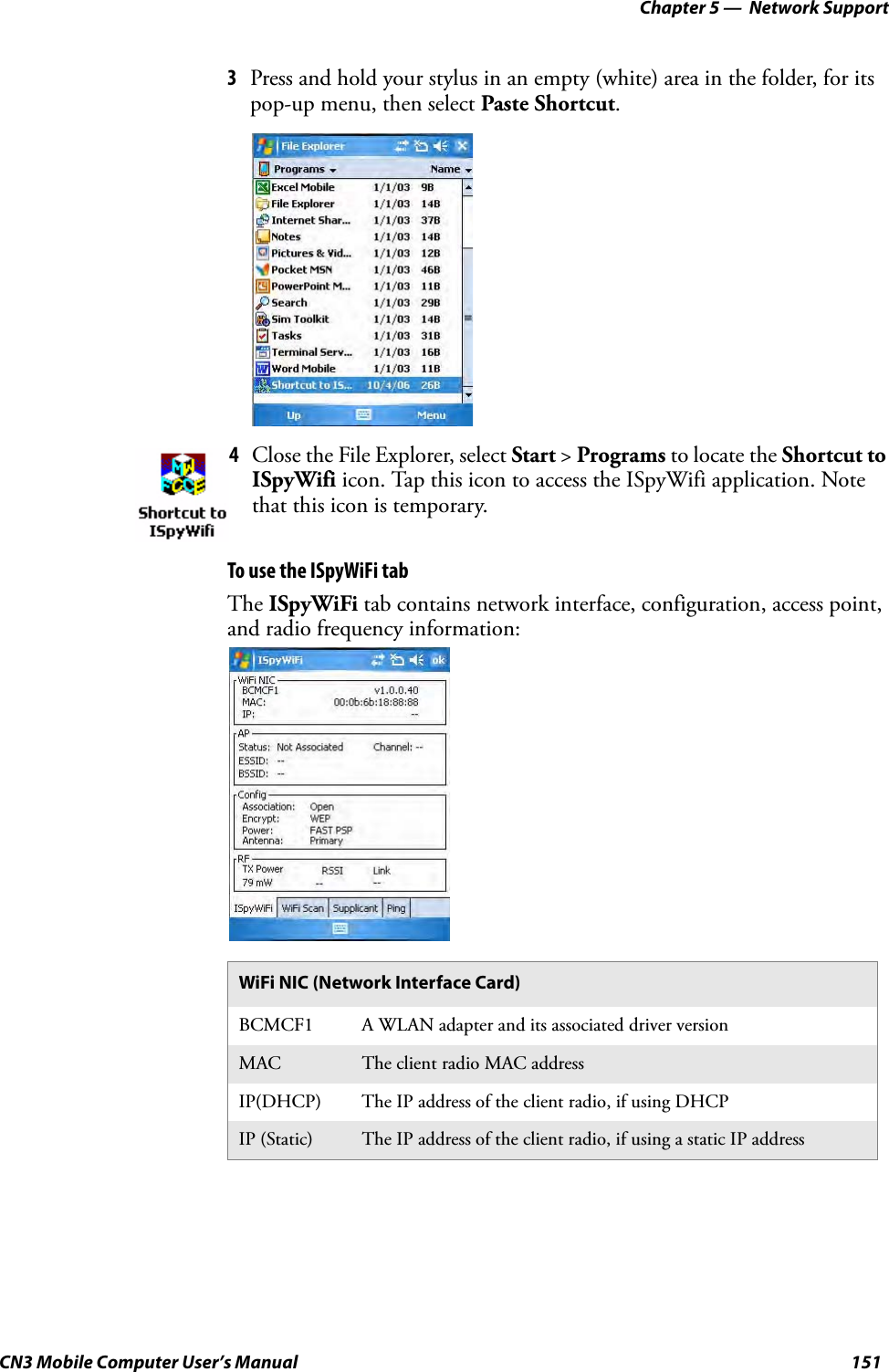 Chapter 5 —  Network SupportCN3 Mobile Computer User’s Manual 1513Press and hold your stylus in an empty (white) area in the folder, for its pop-up menu, then select Paste Shortcut.To use the ISpyWiFi tabThe ISpyWiFi tab contains network interface, configuration, access point, and radio frequency information:4Close the File Explorer, select Start &gt; Programs to locate the Shortcut to ISpyWifi icon. Tap this icon to access the ISpyWifi application. Note that this icon is temporary.WiFi NIC (Network Interface Card)BCMCF1 A WLAN adapter and its associated driver versionMAC The client radio MAC addressIP(DHCP) The IP address of the client radio, if using DHCPIP (Static) The IP address of the client radio, if using a static IP address