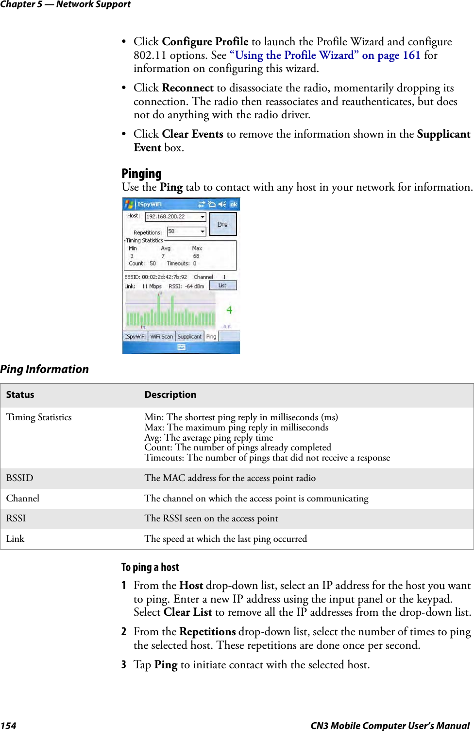 Chapter 5 — Network Support154 CN3 Mobile Computer User’s Manual• Click Configure Profile to launch the Profile Wizard and configure 802.11 options. See “Using the Profile Wizard” on page 161 for information on configuring this wizard.• Click Reconnect to disassociate the radio, momentarily dropping its connection. The radio then reassociates and reauthenticates, but does not do anything with the radio driver.• Click Clear Events to remove the information shown in the Supplicant Event box.PingingUse the Ping tab to contact with any host in your network for information.To ping a host1From the Host drop-down list, select an IP address for the host you want to ping. Enter a new IP address using the input panel or the keypad. Select Clear List to remove all the IP addresses from the drop-down list.2From the Repetitions drop-down list, select the number of times to ping the selected host. These repetitions are done once per second.3Tap Ping to initiate contact with the selected host.Ping InformationStatus DescriptionTiming Statistics Min: The shortest ping reply in milliseconds (ms)Max: The maximum ping reply in millisecondsAvg: The average ping reply timeCount: The number of pings already completedTimeouts: The number of pings that did not receive a responseBSSID The MAC address for the access point radioChannel The channel on which the access point is communicatingRSSI The RSSI seen on the access pointLink The speed at which the last ping occurred