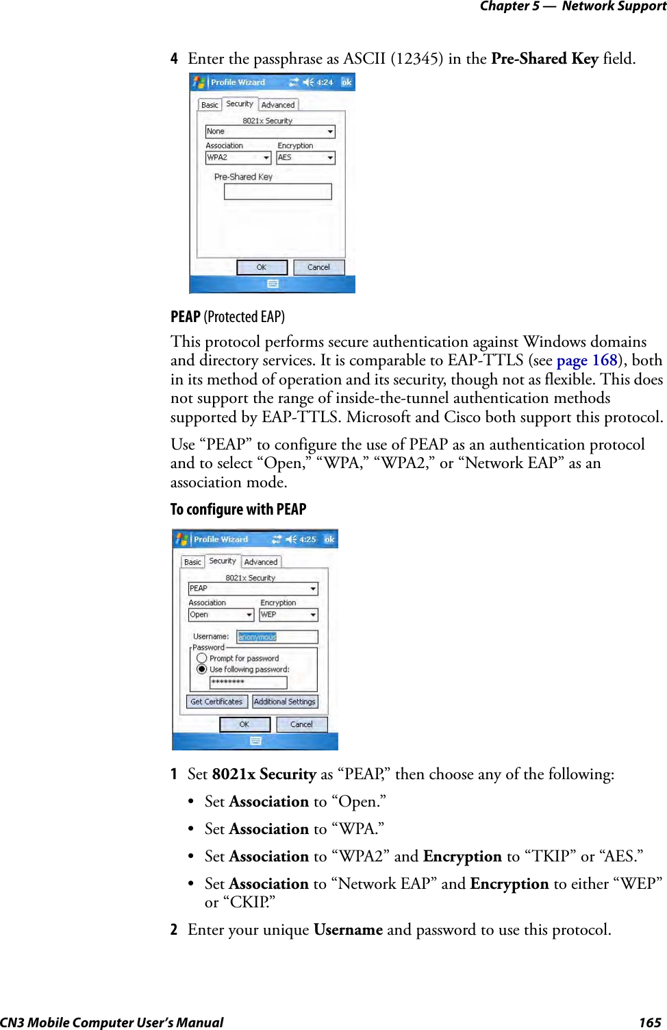 Chapter 5 —  Network SupportCN3 Mobile Computer User’s Manual 1654Enter the passphrase as ASCII (12345) in the Pre-Shared Key field.PEAP (Protected EAP)This protocol performs secure authentication against Windows domains and directory services. It is comparable to EAP-TTLS (see page 168), both in its method of operation and its security, though not as flexible. This does not support the range of inside-the-tunnel authentication methods supported by EAP-TTLS. Microsoft and Cisco both support this protocol.Use “PEAP” to configure the use of PEAP as an authentication protocol and to select “Open,” “WPA,” “WPA2,” or “Network EAP” as an association mode.To configure with PEAP1Set 8021x Security as “PEAP,” then choose any of the following:•Set Association to “Open.”•Set Association to “WPA.”•Set Association to “WPA2” and Encryption to “TKIP” or “AES.”•Set Association to “Network EAP” and Encryption to either “WEP” or “CKIP.”2Enter your unique Username and password to use this protocol.