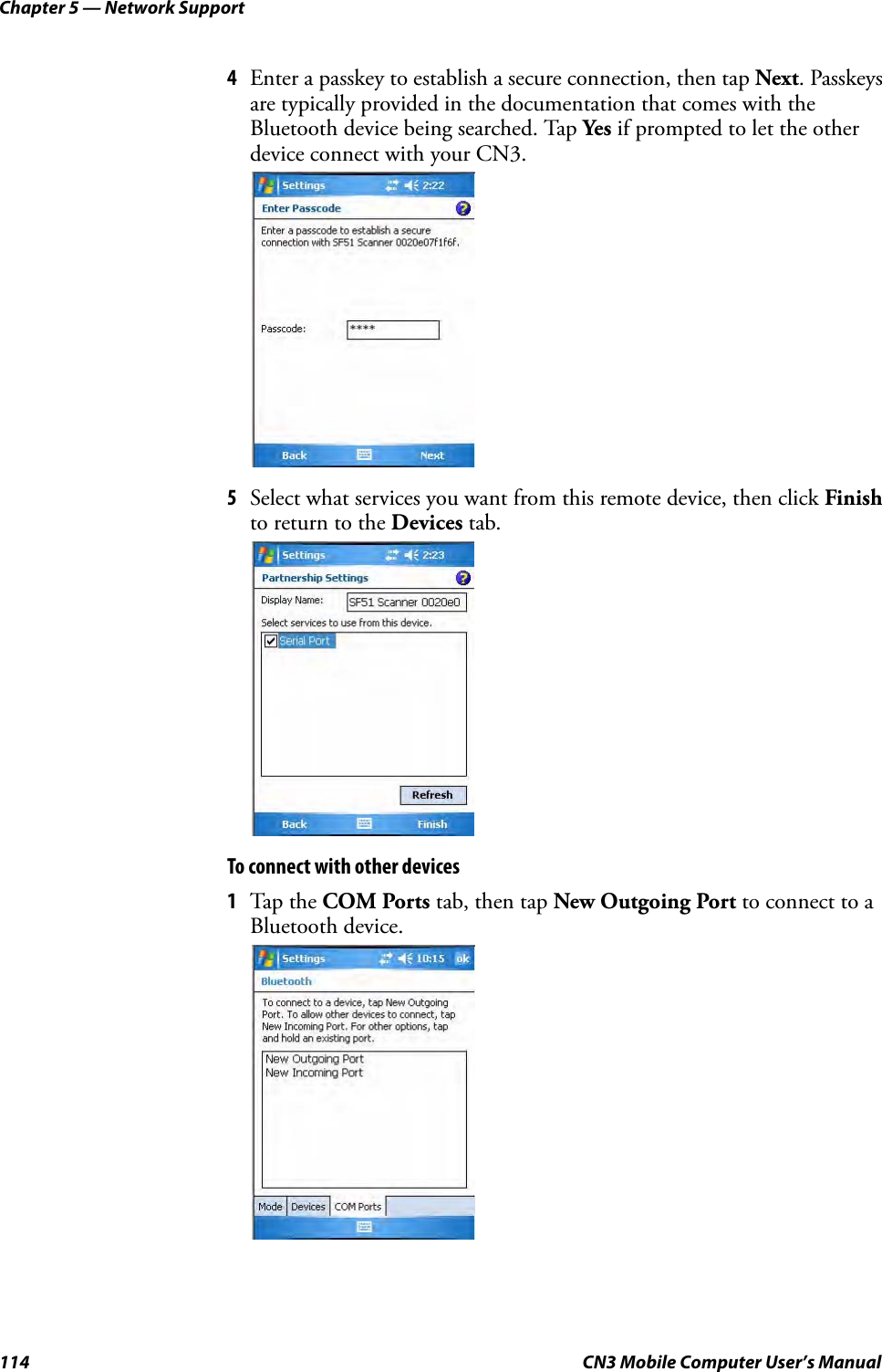 Chapter 5 — Network Support114 CN3 Mobile Computer User’s Manual4Enter a passkey to establish a secure connection, then tap Next. Passkeys are typically provided in the documentation that comes with the Bluetooth device being searched. Tap Yes if prompted to let the other device connect with your CN3.5Select what services you want from this remote device, then click Finish to return to the Devices tab.To connect with other devices1Tap the COM Ports tab, then tap New Outgoing Port to connect to a Bluetooth device.