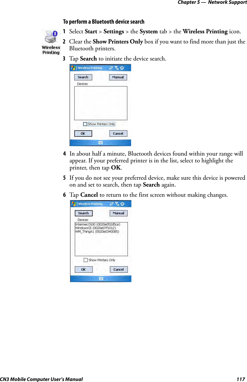 Chapter 5 —  Network SupportCN3 Mobile Computer User’s Manual 117To perform a Bluetooth device search4In about half a minute, Bluetooth devices found within your range will appear. If your preferred printer is in the list, select to highlight the printer, then tap OK. 5If you do not see your preferred device, make sure this device is powered on and set to search, then tap Search again. 6Tap Cancel to return to the first screen without making changes.1Select Start &gt; Settings &gt; the System tab &gt; the Wireless Printing icon.2Clear the Show Printers Only box if you want to find more than just the Bluetooth printers. 3Tap Search to initiate the device search. 