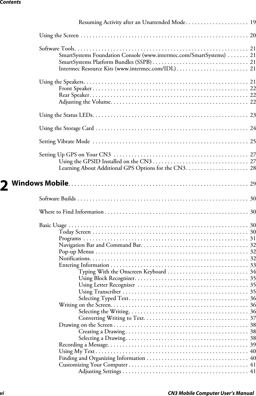 Contentsvi CN3 Mobile Computer User’s ManualResuming Activity after an Unattended Mode. . . . . . . . . . . . . . . . . . . . .  19Using the Screen . . . . . . . . . . . . . . . . . . . . . . . . . . . . . . . . . . . . . . . . . . . . . . . . . . . . . . . . 20Software Tools. . . . . . . . . . . . . . . . . . . . . . . . . . . . . . . . . . . . . . . . . . . . . . . . . . . . . . . . . .  21SmartSystems Foundation Console (www.intermec.com/SmartSystems) . . . . . . .  21SmartSystems Platform Bundles (SSPB) . . . . . . . . . . . . . . . . . . . . . . . . . . . . . . . .  21Intermec Resource Kits (www.intermec.com/IDL) . . . . . . . . . . . . . . . . . . . . . . . .  21Using the Speakers. . . . . . . . . . . . . . . . . . . . . . . . . . . . . . . . . . . . . . . . . . . . . . . . . . . . . . . 21Front Speaker . . . . . . . . . . . . . . . . . . . . . . . . . . . . . . . . . . . . . . . . . . . . . . . . . . . .  22Rear Speaker. . . . . . . . . . . . . . . . . . . . . . . . . . . . . . . . . . . . . . . . . . . . . . . . . . . . .  22Adjusting the Volume. . . . . . . . . . . . . . . . . . . . . . . . . . . . . . . . . . . . . . . . . . . . . .  22Using the Status LEDs. . . . . . . . . . . . . . . . . . . . . . . . . . . . . . . . . . . . . . . . . . . . . . . . . . . .  23Using the Storage Card . . . . . . . . . . . . . . . . . . . . . . . . . . . . . . . . . . . . . . . . . . . . . . . . . . .  24Setting Vibrate Mode  . . . . . . . . . . . . . . . . . . . . . . . . . . . . . . . . . . . . . . . . . . . . . . . . . . . .  25Setting Up GPS on Your CN3  . . . . . . . . . . . . . . . . . . . . . . . . . . . . . . . . . . . . . . . . . . . . .  27Using the GPSID Installed on the CN3 . . . . . . . . . . . . . . . . . . . . . . . . . . . . . . . .  27Learning About Additional GPS Options for the CN3. . . . . . . . . . . . . . . . . . . . .  282 Windows Mobile. . . . . . . . . . . . . . . . . . . . . . . . . . . . . . . . . . . . . . . . . . . . . . . . . . . . . . . . . . . .  29Software Builds . . . . . . . . . . . . . . . . . . . . . . . . . . . . . . . . . . . . . . . . . . . . . . . . . . . . . . . . .  30Where to Find Information . . . . . . . . . . . . . . . . . . . . . . . . . . . . . . . . . . . . . . . . . . . . . . . .  30Basic Usage . . . . . . . . . . . . . . . . . . . . . . . . . . . . . . . . . . . . . . . . . . . . . . . . . . . . . . . . . . . .  30Today Screen . . . . . . . . . . . . . . . . . . . . . . . . . . . . . . . . . . . . . . . . . . . . . . . . . . . .  30Programs  . . . . . . . . . . . . . . . . . . . . . . . . . . . . . . . . . . . . . . . . . . . . . . . . . . . . . . .  31Navigation Bar and Command Bar. . . . . . . . . . . . . . . . . . . . . . . . . . . . . . . . . . . .  32Pop-up Menus . . . . . . . . . . . . . . . . . . . . . . . . . . . . . . . . . . . . . . . . . . . . . . . . . . .  32Notifications. . . . . . . . . . . . . . . . . . . . . . . . . . . . . . . . . . . . . . . . . . . . . . . . . . . . .  32Entering Information . . . . . . . . . . . . . . . . . . . . . . . . . . . . . . . . . . . . . . . . . . . . . .  33Typing With the Onscreen Keyboard . . . . . . . . . . . . . . . . . . . . . . . . . . .  34Using Block Recognizer. . . . . . . . . . . . . . . . . . . . . . . . . . . . . . . . . . . . . .  35Using Letter Recognizer  . . . . . . . . . . . . . . . . . . . . . . . . . . . . . . . . . . . . .  35Using Transcriber . . . . . . . . . . . . . . . . . . . . . . . . . . . . . . . . . . . . . . . . . .  35Selecting Typed Text. . . . . . . . . . . . . . . . . . . . . . . . . . . . . . . . . . . . . . . .  36Writing on the Screen. . . . . . . . . . . . . . . . . . . . . . . . . . . . . . . . . . . . . . . . . . . . . .  36Selecting the Writing. . . . . . . . . . . . . . . . . . . . . . . . . . . . . . . . . . . . . . . .  36Converting Writing to Text. . . . . . . . . . . . . . . . . . . . . . . . . . . . . . . . . . .  37Drawing on the Screen . . . . . . . . . . . . . . . . . . . . . . . . . . . . . . . . . . . . . . . . . . . . .  38Creating a Drawing . . . . . . . . . . . . . . . . . . . . . . . . . . . . . . . . . . . . . . . . .  38Selecting a Drawing. . . . . . . . . . . . . . . . . . . . . . . . . . . . . . . . . . . . . . . . .  38Recording a Message. . . . . . . . . . . . . . . . . . . . . . . . . . . . . . . . . . . . . . . . . . . . . . .  39Using My Text . . . . . . . . . . . . . . . . . . . . . . . . . . . . . . . . . . . . . . . . . . . . . . . . . . .  40Finding and Organizing Information . . . . . . . . . . . . . . . . . . . . . . . . . . . . . . . . . .  40Customizing Your Computer . . . . . . . . . . . . . . . . . . . . . . . . . . . . . . . . . . . . . . . .  41Adjusting Settings . . . . . . . . . . . . . . . . . . . . . . . . . . . . . . . . . . . . . . . . . .  41