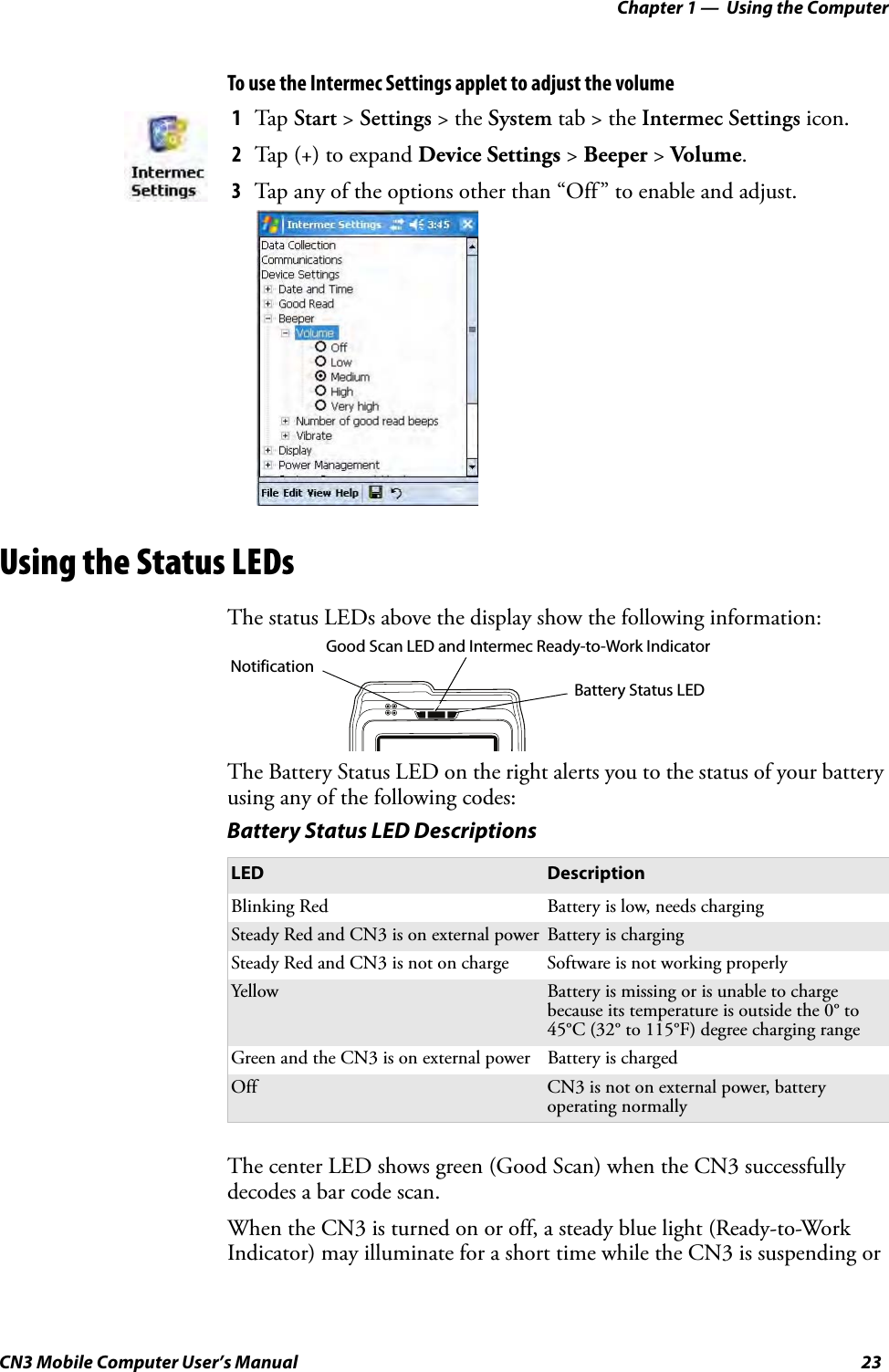 Chapter 1 —  Using the ComputerCN3 Mobile Computer User’s Manual 23To use the Intermec Settings applet to adjust the volumeUsing the Status LEDsThe status LEDs above the display show the following information:The Battery Status LED on the right alerts you to the status of your battery using any of the following codes:The center LED shows green (Good Scan) when the CN3 successfully decodes a bar code scan.When the CN3 is turned on or off, a steady blue light (Ready-to-Work Indicator) may illuminate for a short time while the CN3 is suspending or 1Tap Start &gt; Settings &gt; the System tab &gt; the Intermec Settings icon.2Tap (+) to expand Device Settings &gt; Beeper &gt; Volume. 3Tap any of the options other than “Off” to enable and adjust.Battery Status LED DescriptionsLED DescriptionBlinking Red Battery is low, needs chargingSteady Red and CN3 is on external power Battery is chargingSteady Red and CN3 is not on charge Software is not working properlyYellow Battery is missing or is unable to charge because its temperature is outside the 0° to 45°C (32° to 115°F) degree charging rangeGreen and the CN3 is on external power Battery is chargedOff CN3 is not on external power, battery operating normallyNotificationBattery Status LEDGood Scan LED and Intermec Ready-to-Work Indicator