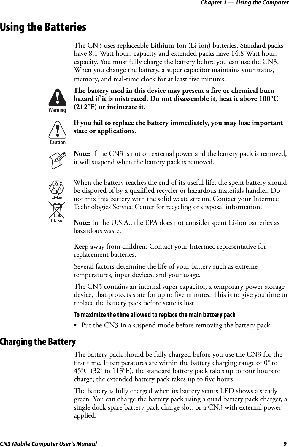 Chapter 1 —  Using the ComputerCN3 Mobile Computer User’s Manual 9Using the BatteriesThe CN3 uses replaceable Lithium-Ion (Li-ion) batteries. Standard packs have 8.1 Watt hours capacity and extended packs have 14.8 Watt hours capacity. You must fully charge the battery before you can use the CN3. When you change the battery, a super capacitor maintains your status, memory, and real-time clock for at least five minutes.Keep away from children. Contact your Intermec representative for replacement batteries. Several factors determine the life of your battery such as extreme temperatures, input devices, and your usage.The CN3 contains an internal super capacitor, a temporary power storage device, that protects state for up to five minutes. This is to give you time to replace the battery pack before state is lost. To maximize the time allowed to replace the main battery pack• Put the CN3 in a suspend mode before removing the battery pack.Charging the BatteryThe battery pack should be fully charged before you use the CN3 for the first time. If temperatures are within the battery charging range of 0° to 45°C (32° to 113°F), the standard battery pack takes up to four hours to charge; the extended battery pack takes up to five hours. The battery is fully charged when its battery status LED shows a steady green. You can charge the battery pack using a quad battery pack charger, a single dock spare battery pack charge slot, or a CN3 with external power applied.The battery used in this device may present a fire or chemical burn hazard if it is mistreated. Do not disassemble it, heat it above 100°C (212°F) or incinerate it.If you fail to replace the battery immediately, you may lose important state or applications.Note: If the CN3 is not on external power and the battery pack is removed, it will suspend when the battery pack is removed.When the battery reaches the end of its useful life, the spent battery should be disposed of by a qualified recycler or hazardous materials handler. Do not mix this battery with the solid waste stream. Contact your Intermec Technologies Service Center for recycling or disposal information.Note: In the U.S.A., the EPA does not consider spent Li-ion batteries as hazardous waste.