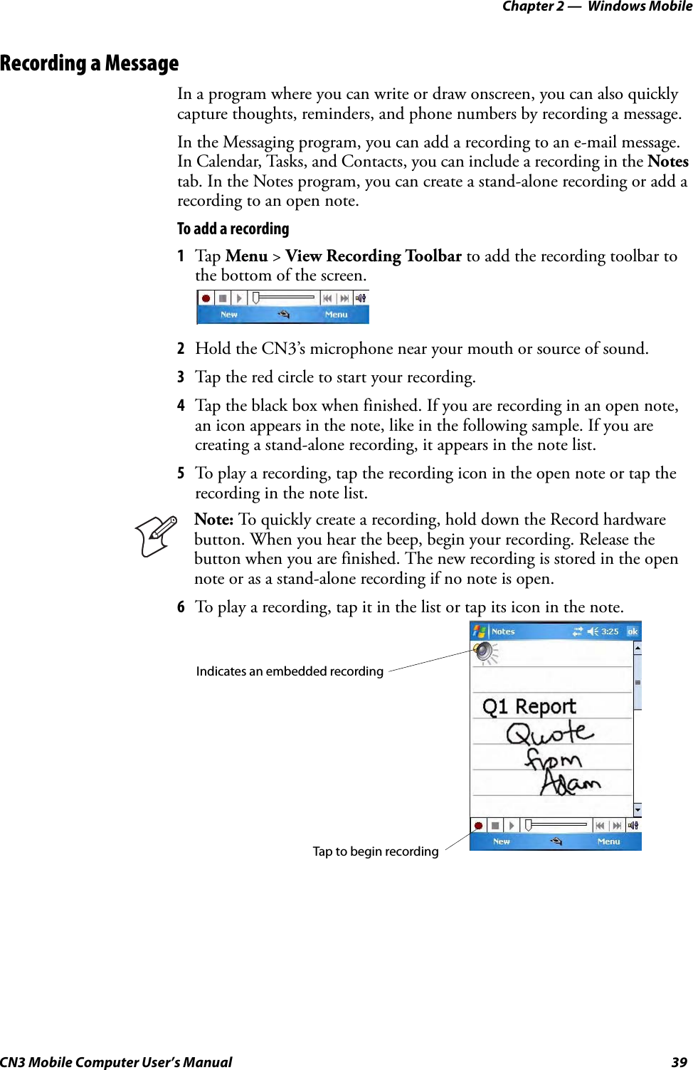 Chapter 2 —  Windows MobileCN3 Mobile Computer User’s Manual 39Recording a MessageIn a program where you can write or draw onscreen, you can also quickly capture thoughts, reminders, and phone numbers by recording a message. In the Messaging program, you can add a recording to an e-mail message. In Calendar, Tasks, and Contacts, you can include a recording in the Notes tab. In the Notes program, you can create a stand-alone recording or add a recording to an open note.To add a recording1Tap  Menu &gt; View Recording Toolbar to add the recording toolbar to the bottom of the screen.2Hold the CN3’s microphone near your mouth or source of sound.3Tap the red circle to start your recording.4Tap the black box when finished. If you are recording in an open note, an icon appears in the note, like in the following sample. If you are creating a stand-alone recording, it appears in the note list.5To play a recording, tap the recording icon in the open note or tap the recording in the note list.6To play a recording, tap it in the list or tap its icon in the note.Note: To quickly create a recording, hold down the Record hardware button. When you hear the beep, begin your recording. Release the button when you are finished. The new recording is stored in the open note or as a stand-alone recording if no note is open.Tap to begin recordingIndicates an embedded recording