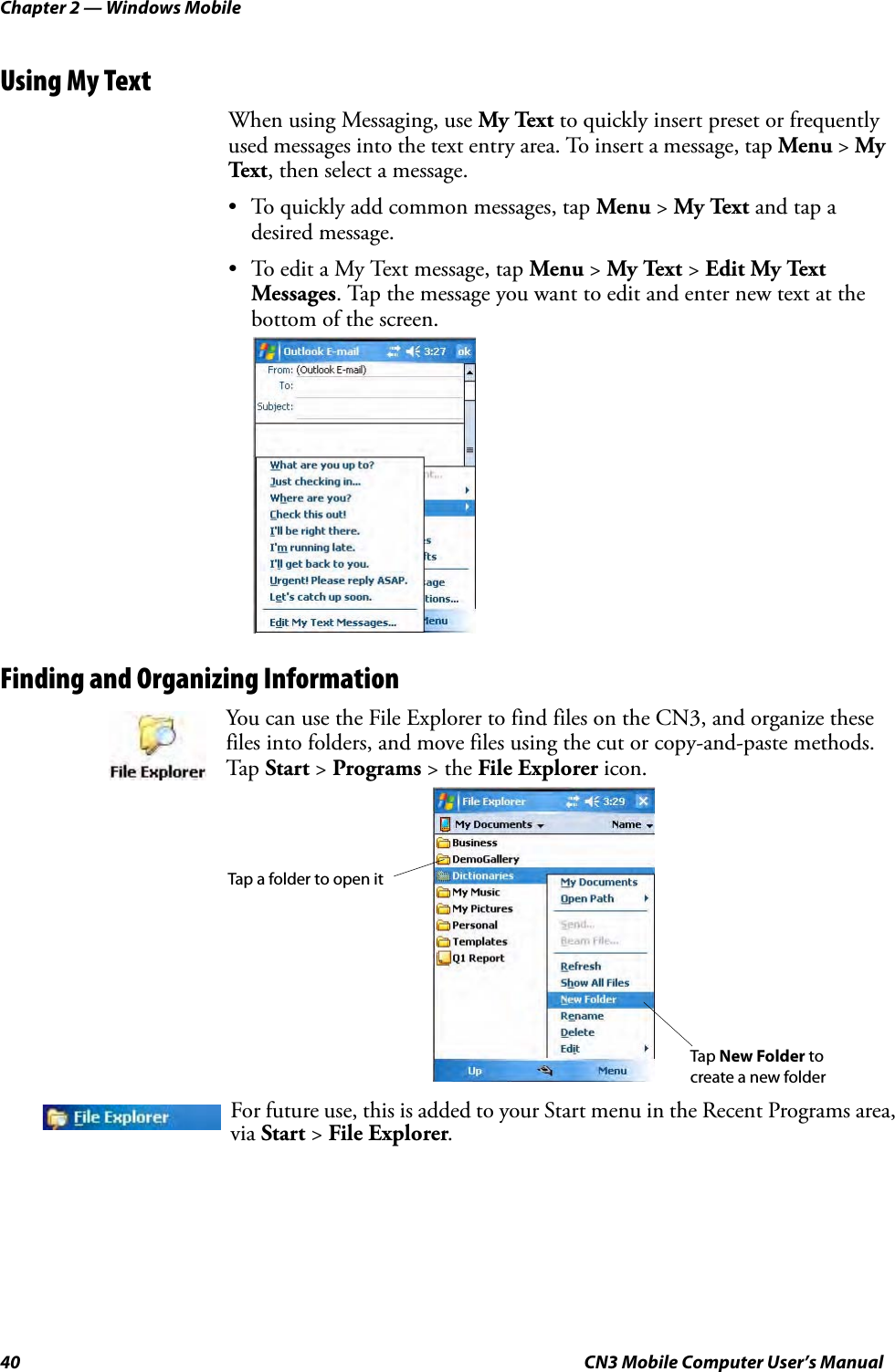 Chapter 2 — Windows Mobile40 CN3 Mobile Computer User’s ManualUsing My TextWhen using Messaging, use My Text to quickly insert preset or frequently used messages into the text entry area. To insert a message, tap Menu &gt; My Tex t , then select a message.• To quickly add common messages, tap Menu &gt; My Text and tap a desired message.• To edit a My Text message, tap Menu &gt; My Text &gt; Edit My Text Messages. Tap the message you want to edit and enter new text at the bottom of the screen.Finding and Organizing InformationYou can use the File Explorer to find files on the CN3, and organize these files into folders, and move files using the cut or copy-and-paste methods. Tap  Start &gt; Programs &gt; the File Explorer icon.For future use, this is added to your Start menu in the Recent Programs area, via Start &gt; File Explorer.Tap New Folder to Tap a folder to open itcreate a new folder