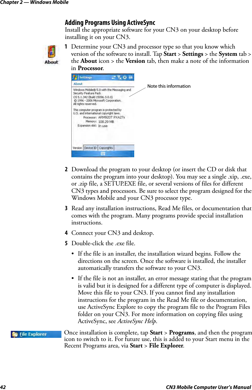 Chapter 2 — Windows Mobile42 CN3 Mobile Computer User’s ManualAdding Programs Using ActiveSyncInstall the appropriate software for your CN3 on your desktop before installing it on your CN3.2Download the program to your desktop (or insert the CD or disk that contains the program into your desktop). You may see a single .xip, .exe, or .zip file, a SETUP.EXE file, or several versions of files for different CN3 types and processors. Be sure to select the program designed for the Windows Mobile and your CN3 processor type.3Read any installation instructions, Read Me files, or documentation that comes with the program. Many programs provide special installation instructions.4Connect your CN3 and desktop.5Double-click the .exe file.• If the file is an installer, the installation wizard begins. Follow the directions on the screen. Once the software is installed, the installer automatically transfers the software to your CN3.• If the file is not an installer, an error message stating that the program is valid but it is designed for a different type of computer is displayed. Move this file to your CN3. If you cannot find any installation instructions for the program in the Read Me file or documentation, use ActiveSync Explore to copy the program file to the Program Files folder on your CN3. For more information on copying files using ActiveSync, see ActiveSync Help.1Determine your CN3 and processor type so that you know which version of the software to install. Tap Start &gt; Settings &gt; the System tab &gt; the About icon &gt; the Version tab, then make a note of the information in Processor.Once installation is complete, tap Start &gt; Programs, and then the program icon to switch to it. For future use, this is added to your Start menu in the Recent Programs area, via Start &gt; File Explorer.Note this information