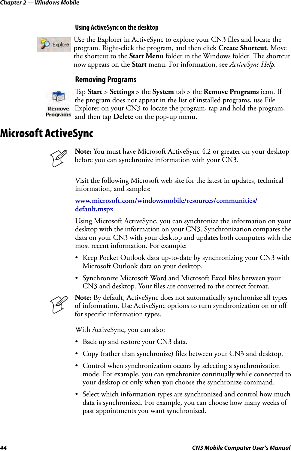 Chapter 2 — Windows Mobile44 CN3 Mobile Computer User’s ManualUsing ActiveSync on the desktopRemoving ProgramsMicrosoft ActiveSyncVisit the following Microsoft web site for the latest in updates, technical information, and samples:www.microsoft.com/windowsmobile/resources/communities/default.mspxUsing Microsoft ActiveSync, you can synchronize the information on your desktop with the information on your CN3. Synchronization compares the data on your CN3 with your desktop and updates both computers with the most recent information. For example:• Keep Pocket Outlook data up-to-date by synchronizing your CN3 with Microsoft Outlook data on your desktop.• Synchronize Microsoft Word and Microsoft Excel files between your CN3 and desktop. Your files are converted to the correct format.With ActiveSync, you can also:• Back up and restore your CN3 data.• Copy (rather than synchronize) files between your CN3 and desktop.• Control when synchronization occurs by selecting a synchronization mode. For example, you can synchronize continually while connected to your desktop or only when you choose the synchronize command.• Select which information types are synchronized and control how much data is synchronized. For example, you can choose how many weeks of past appointments you want synchronized.Use the Explorer in ActiveSync to explore your CN3 files and locate the program. Right-click the program, and then click Create Shortcut. Move the shortcut to the Start Menu folder in the Windows folder. The shortcut now appears on the Start menu. For information, see ActiveSync Help.Tap  Start &gt; Settings &gt; the System tab &gt; the Remove Programs icon. If the program does not appear in the list of installed programs, use File Explorer on your CN3 to locate the program, tap and hold the program, and then tap Delete on the pop-up menu.Note: You must have Microsoft ActiveSync 4.2 or greater on your desktop before you can synchronize information with your CN3.Note: By default, ActiveSync does not automatically synchronize all types of information. Use ActiveSync options to turn synchronization on or off for specific information types.