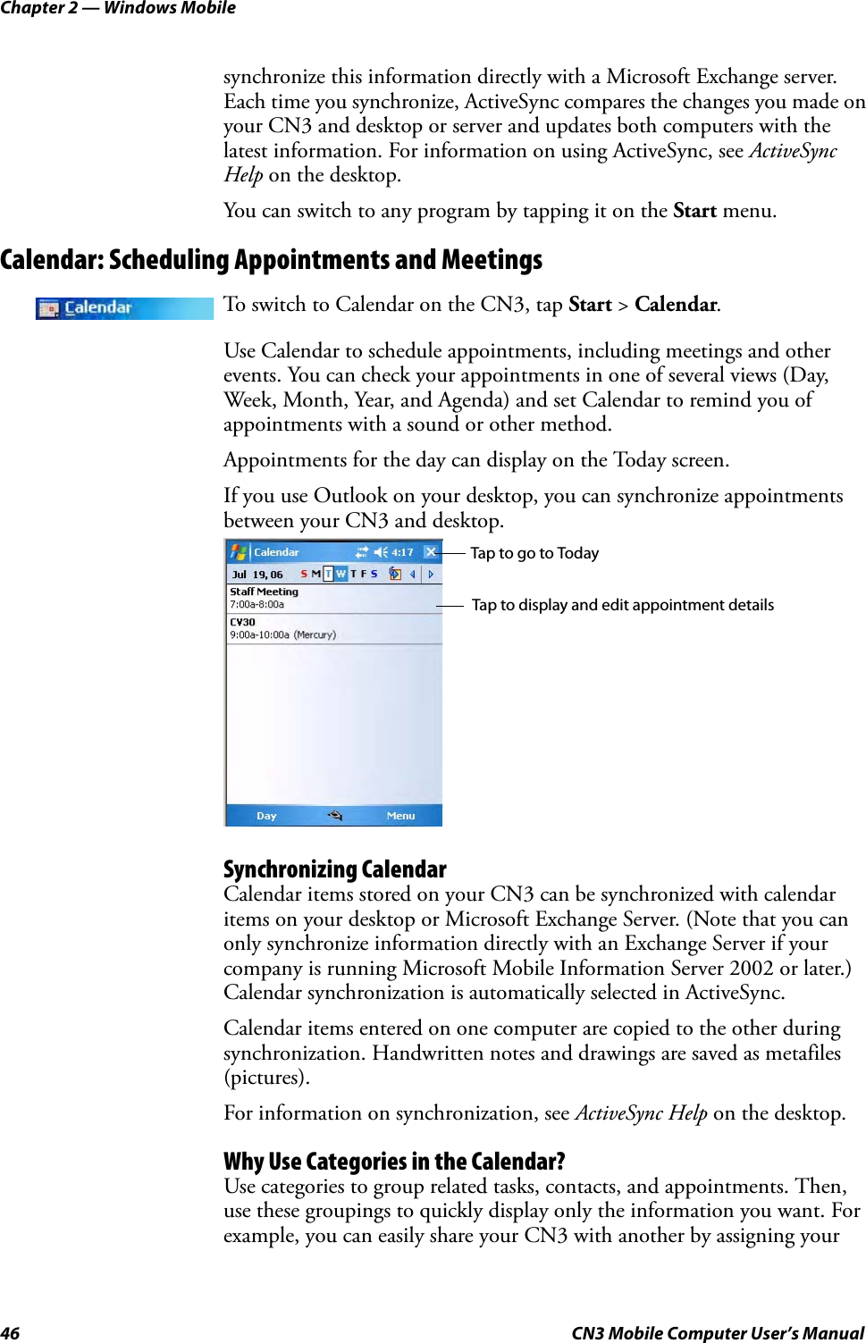 Chapter 2 — Windows Mobile46 CN3 Mobile Computer User’s Manualsynchronize this information directly with a Microsoft Exchange server. Each time you synchronize, ActiveSync compares the changes you made on your CN3 and desktop or server and updates both computers with the latest information. For information on using ActiveSync, see ActiveSync Help on the desktop.You can switch to any program by tapping it on the Start menu.Calendar: Scheduling Appointments and MeetingsUse Calendar to schedule appointments, including meetings and other events. You can check your appointments in one of several views (Day, Week, Month, Year, and Agenda) and set Calendar to remind you of appointments with a sound or other method.Appointments for the day can display on the Today screen.If you use Outlook on your desktop, you can synchronize appointments between your CN3 and desktop.Synchronizing CalendarCalendar items stored on your CN3 can be synchronized with calendar items on your desktop or Microsoft Exchange Server. (Note that you can only synchronize information directly with an Exchange Server if your company is running Microsoft Mobile Information Server 2002 or later.) Calendar synchronization is automatically selected in ActiveSync.Calendar items entered on one computer are copied to the other during synchronization. Handwritten notes and drawings are saved as metafiles (pictures).For information on synchronization, see ActiveSync Help on the desktop.Why Use Categories in the Calendar?Use categories to group related tasks, contacts, and appointments. Then, use these groupings to quickly display only the information you want. For example, you can easily share your CN3 with another by assigning your To switch to Calendar on the CN3, tap Start &gt; Calendar.Tap to go to TodayTap to display and edit appointment details