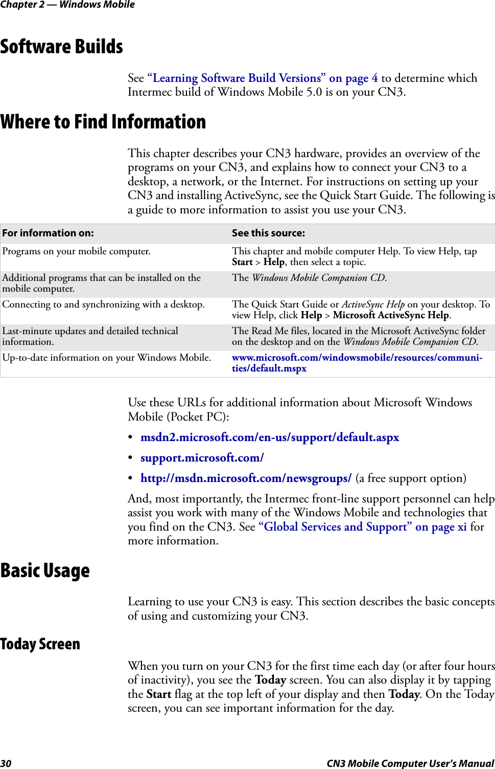 Chapter 2 — Windows Mobile30 CN3 Mobile Computer User’s ManualSoftware BuildsSee “Learning Software Build Versions” on page 4 to determine which Intermec build of Windows Mobile 5.0 is on your CN3.Where to Find InformationThis chapter describes your CN3 hardware, provides an overview of the programs on your CN3, and explains how to connect your CN3 to a desktop, a network, or the Internet. For instructions on setting up your CN3 and installing ActiveSync, see the Quick Start Guide. The following is a guide to more information to assist you use your CN3.Use these URLs for additional information about Microsoft Windows Mobile (Pocket PC):•msdn2.microsoft.com/en-us/support/default.aspx•support.microsoft.com/•http://msdn.microsoft.com/newsgroups/ (a free support option)And, most importantly, the Intermec front-line support personnel can help assist you work with many of the Windows Mobile and technologies that you find on the CN3. See “Global Services and Support” on page xi for more information.Basic UsageLearning to use your CN3 is easy. This section describes the basic concepts of using and customizing your CN3.Today ScreenWhen you turn on your CN3 for the first time each day (or after four hours of inactivity), you see the To d a y  screen. You can also display it by tapping the Start flag at the top left of your display and then To d a y. On the Today screen, you can see important information for the day.For information on: See this source:Programs on your mobile computer. This chapter and mobile computer Help. To view Help, tap Start &gt; Help, then select a topic.Additional programs that can be installed on the mobile computer.The Windows Mobile Companion CD.Connecting to and synchronizing with a desktop. The Quick Start Guide or ActiveSync Help on your desktop. To view Help, click Help &gt; Microsoft ActiveSync Help.Last-minute updates and detailed technical information.The Read Me files, located in the Microsoft ActiveSync folder on the desktop and on the Windows Mobile Companion CD.Up-to-date information on your Windows Mobile. www.microsoft.com/windowsmobile/resources/communi-ties/default.mspx