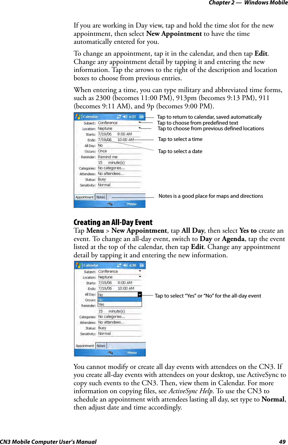 Chapter 2 —  Windows MobileCN3 Mobile Computer User’s Manual 49If you are working in Day view, tap and hold the time slot for the new appointment, then select New Appointment to have the time automatically entered for you.To change an appointment, tap it in the calendar, and then tap Edit. Change any appointment detail by tapping it and entering the new information. Tap the arrows to the right of the description and location boxes to choose from previous entries.When entering a time, you can type military and abbreviated time forms, such as 2300 (becomes 11:00 PM), 913pm (becomes 9:13 PM), 911 (becomes 9:11 AM), and 9p (becomes 9:00 PM).Creating an All-Day EventTap  Menu &gt; New Appointment, tap All Day, then select Yes to create an event. To change an all-day event, switch to Day or Agenda, tap the event listed at the top of the calendar, then tap Edit. Change any appointment detail by tapping it and entering the new information.You cannot modify or create all day events with attendees on the CN3. If you create all-day events with attendees on your desktop, use ActiveSync to copy such events to the CN3. Then, view them in Calendar. For more information on copying files, see ActiveSync Help. To use the CN3 to schedule an appointment with attendees lasting all day, set type to Normal, then adjust date and time accordingly.Tap to return to calendar, saved automaticallyTap to choose from predefined textTap to choose from previous defined locationsTap to select a timeTap to select a dateNotes is a good place for maps and directionsTap to select “Yes” or “No” for the all-day event