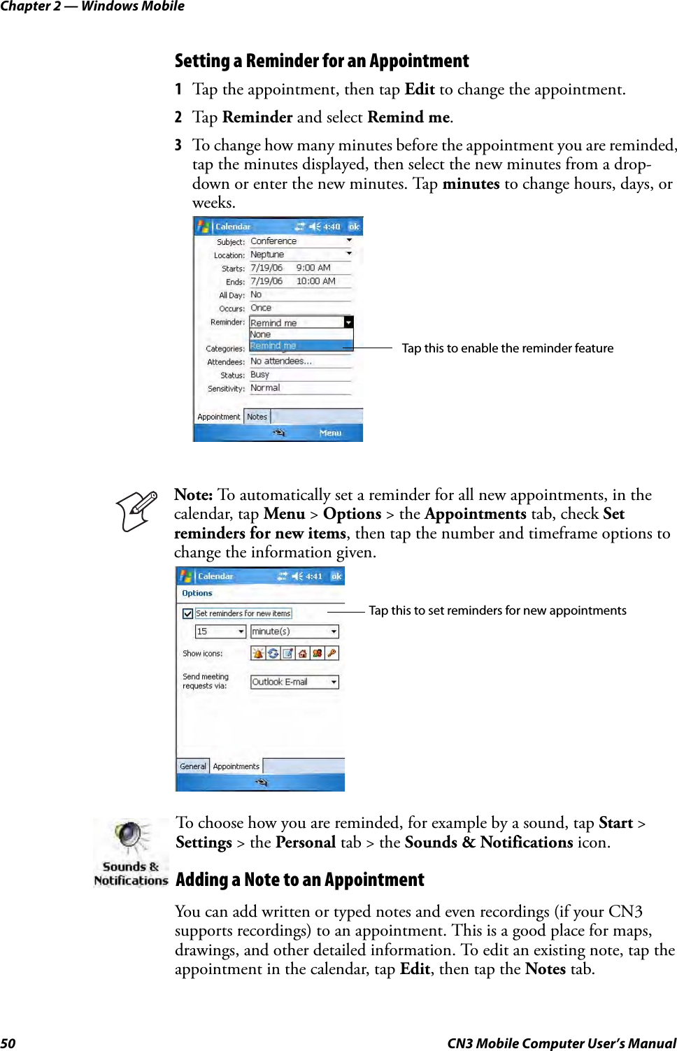 Chapter 2 — Windows Mobile50 CN3 Mobile Computer User’s ManualSetting a Reminder for an Appointment1Tap the appointment, then tap Edit to change the appointment.2Tap  Reminder and select Remind me.3To change how many minutes before the appointment you are reminded, tap the minutes displayed, then select the new minutes from a drop-down or enter the new minutes. Tap minutes to change hours, days, or weeks.You can add written or typed notes and even recordings (if your CN3 supports recordings) to an appointment. This is a good place for maps, drawings, and other detailed information. To edit an existing note, tap the appointment in the calendar, tap Edit, then tap the Notes tab.Note: To automatically set a reminder for all new appointments, in the calendar, tap Menu &gt; Options &gt; the Appointments tab, check Set reminders for new items, then tap the number and timeframe options to change the information given.To choose how you are reminded, for example by a sound, tap Start &gt; Settings &gt; the Personal tab &gt; the Sounds &amp; Notifications icon.Adding a Note to an AppointmentTap this to enable the reminder featureTap this to set reminders for new appointments