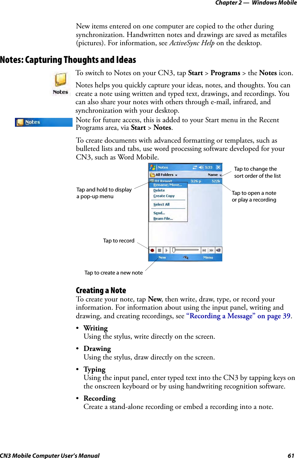 Chapter 2 —  Windows MobileCN3 Mobile Computer User’s Manual 61New items entered on one computer are copied to the other during synchronization. Handwritten notes and drawings are saved as metafiles (pictures). For information, see ActiveSync Help on the desktop.Notes: Capturing Thoughts and IdeasTo create documents with advanced formatting or templates, such as bulleted lists and tabs, use word processing software developed for your CN3, such as Word Mobile.Creating a NoteTo create your note, tap New, then write, draw, type, or record your information. For information about using the input panel, writing and drawing, and creating recordings, see “Recording a Message” on page 39.•WritingUsing the stylus, write directly on the screen.•DrawingUsing the stylus, draw directly on the screen.•TypingUsing the input panel, enter typed text into the CN3 by tapping keys on the onscreen keyboard or by using handwriting recognition software.•RecordingCreate a stand-alone recording or embed a recording into a note.To switch to Notes on your CN3, tap Start &gt; Programs &gt; the Notes icon.Notes helps you quickly capture your ideas, notes, and thoughts. You can create a note using written and typed text, drawings, and recordings. You can also share your notes with others through e-mail, infrared, and synchronization with your desktop.Note for future access, this is added to your Start menu in the Recent Programs area, via Start &gt; Notes. Tap to change the Tap to open a note Tap and hold to display Tap to recordTap to create a new notea pop-up menusort order of the listor play a recording
