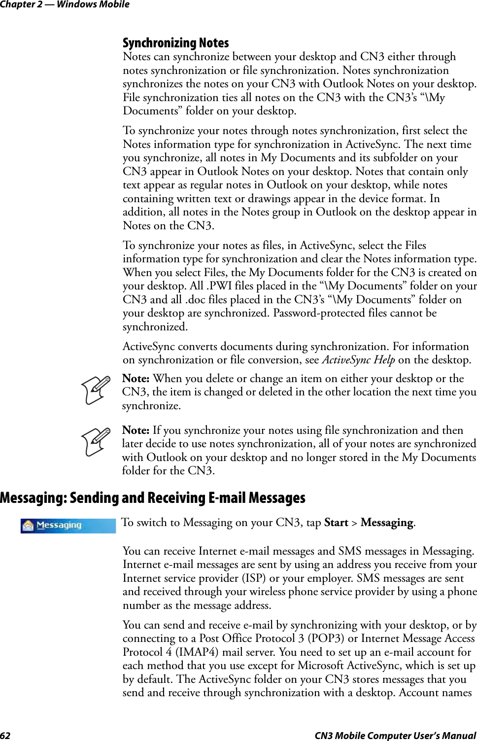 Chapter 2 — Windows Mobile62 CN3 Mobile Computer User’s ManualSynchronizing NotesNotes can synchronize between your desktop and CN3 either through notes synchronization or file synchronization. Notes synchronization synchronizes the notes on your CN3 with Outlook Notes on your desktop. File synchronization ties all notes on the CN3 with the CN3’s “\My Documents” folder on your desktop.To synchronize your notes through notes synchronization, first select the Notes information type for synchronization in ActiveSync. The next time you synchronize, all notes in My Documents and its subfolder on your CN3 appear in Outlook Notes on your desktop. Notes that contain only text appear as regular notes in Outlook on your desktop, while notes containing written text or drawings appear in the device format. In addition, all notes in the Notes group in Outlook on the desktop appear in Notes on the CN3.To synchronize your notes as files, in ActiveSync, select the Files information type for synchronization and clear the Notes information type. When you select Files, the My Documents folder for the CN3 is created on your desktop. All .PWI files placed in the “\My Documents” folder on your CN3 and all .doc files placed in the CN3’s “\My Documents” folder on your desktop are synchronized. Password-protected files cannot be synchronized.ActiveSync converts documents during synchronization. For information on synchronization or file conversion, see ActiveSync Help on the desktop.Messaging: Sending and Receiving E-mail MessagesYou can receive Internet e-mail messages and SMS messages in Messaging. Internet e-mail messages are sent by using an address you receive from your Internet service provider (ISP) or your employer. SMS messages are sent and received through your wireless phone service provider by using a phone number as the message address.You can send and receive e-mail by synchronizing with your desktop, or by connecting to a Post Office Protocol 3 (POP3) or Internet Message Access Protocol 4 (IMAP4) mail server. You need to set up an e-mail account for each method that you use except for Microsoft ActiveSync, which is set up by default. The ActiveSync folder on your CN3 stores messages that you send and receive through synchronization with a desktop. Account names Note: When you delete or change an item on either your desktop or the CN3, the item is changed or deleted in the other location the next time you synchronize.Note: If you synchronize your notes using file synchronization and then later decide to use notes synchronization, all of your notes are synchronized with Outlook on your desktop and no longer stored in the My Documents folder for the CN3.To switch to Messaging on your CN3, tap Start &gt; Messaging.