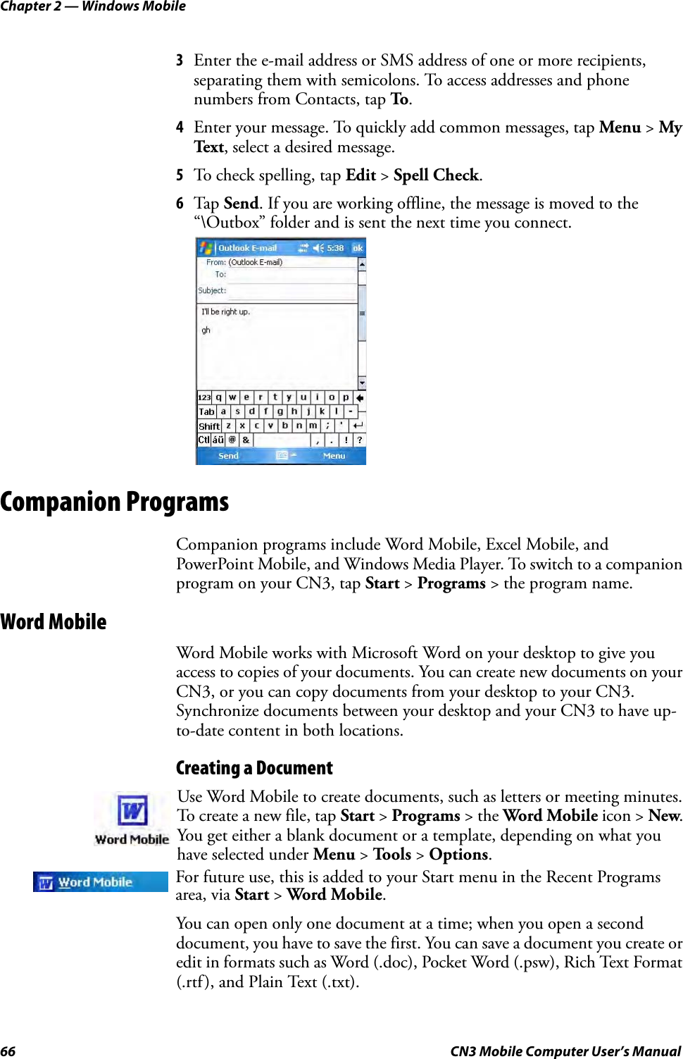 Chapter 2 — Windows Mobile66 CN3 Mobile Computer User’s Manual3Enter the e-mail address or SMS address of one or more recipients, separating them with semicolons. To access addresses and phone numbers from Contacts, tap To.4Enter your message. To quickly add common messages, tap Menu &gt; My Tex t , select a desired message.5To check spelling, tap Edit &gt; Spell Check.6Tap  Send. If you are working offline, the message is moved to the “\Outbox” folder and is sent the next time you connect.Companion ProgramsCompanion programs include Word Mobile, Excel Mobile, and PowerPoint Mobile, and Windows Media Player. To switch to a companion program on your CN3, tap Start &gt; Programs &gt; the program name.Word MobileWord Mobile works with Microsoft Word on your desktop to give you access to copies of your documents. You can create new documents on your CN3, or you can copy documents from your desktop to your CN3. Synchronize documents between your desktop and your CN3 to have up-to-date content in both locations.Creating a DocumentYou can open only one document at a time; when you open a second document, you have to save the first. You can save a document you create or edit in formats such as Word (.doc), Pocket Word (.psw), Rich Text Format (.rtf), and Plain Text (.txt).Use Word Mobile to create documents, such as letters or meeting minutes. To create a new file, tap Start &gt; Programs &gt; the Word Mobile icon &gt; New. You get either a blank document or a template, depending on what you have selected under Menu &gt; Tools &gt; Options.For future use, this is added to your Start menu in the Recent Programs area, via Start &gt; Word Mobile. 
