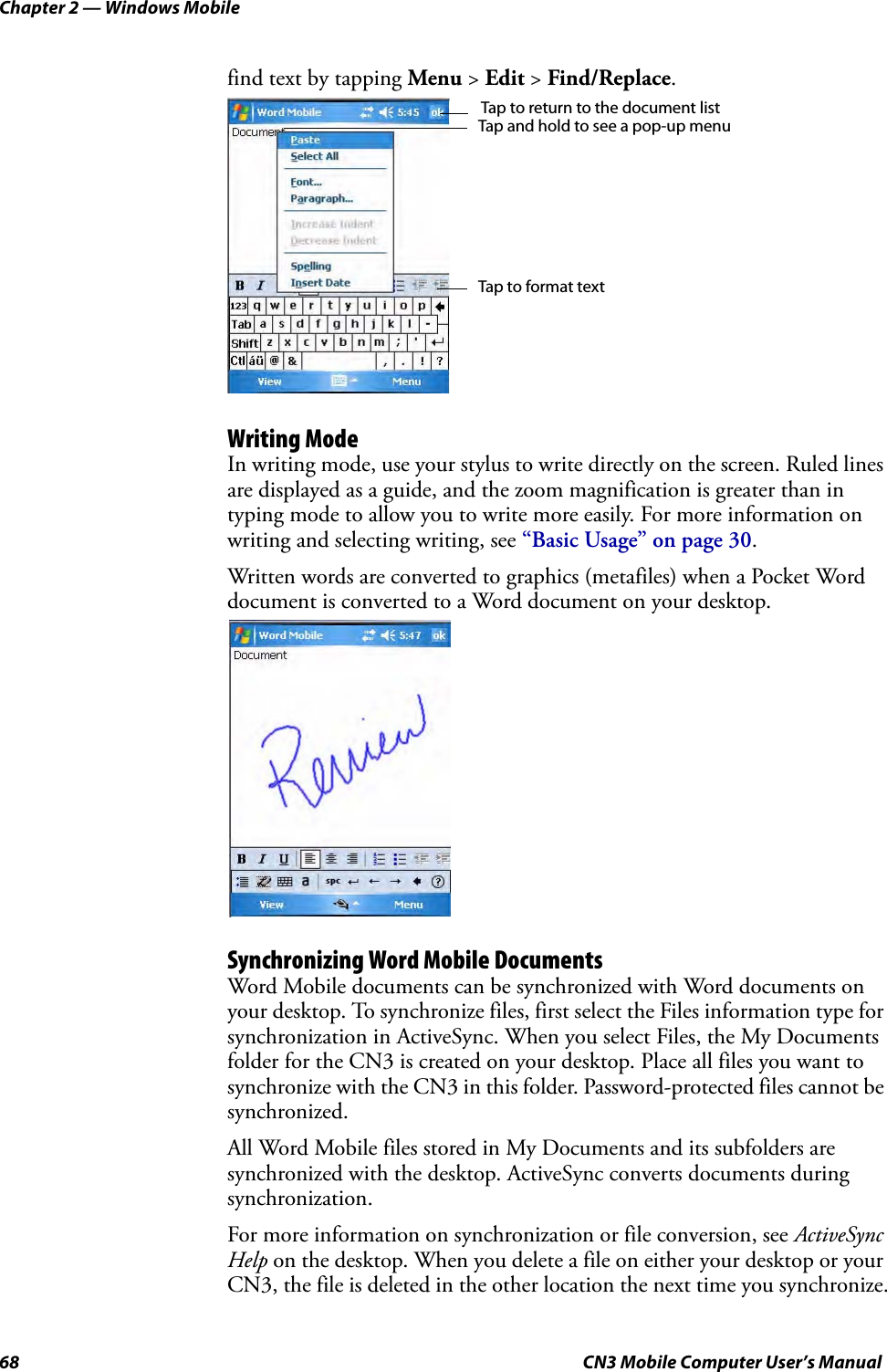 Chapter 2 — Windows Mobile68 CN3 Mobile Computer User’s Manualfind text by tapping Menu &gt; Edit &gt; Find/Replace.Writing ModeIn writing mode, use your stylus to write directly on the screen. Ruled lines are displayed as a guide, and the zoom magnification is greater than in typing mode to allow you to write more easily. For more information on writing and selecting writing, see “Basic Usage” on page 30.Written words are converted to graphics (metafiles) when a Pocket Word document is converted to a Word document on your desktop.Synchronizing Word Mobile DocumentsWord Mobile documents can be synchronized with Word documents on your desktop. To synchronize files, first select the Files information type for synchronization in ActiveSync. When you select Files, the My Documents folder for the CN3 is created on your desktop. Place all files you want to synchronize with the CN3 in this folder. Password-protected files cannot be synchronized.All Word Mobile files stored in My Documents and its subfolders are synchronized with the desktop. ActiveSync converts documents during synchronization.For more information on synchronization or file conversion, see ActiveSync Help on the desktop. When you delete a file on either your desktop or your CN3, the file is deleted in the other location the next time you synchronize.Tap and hold to see a pop-up menuTap to return to the document listTap to format text