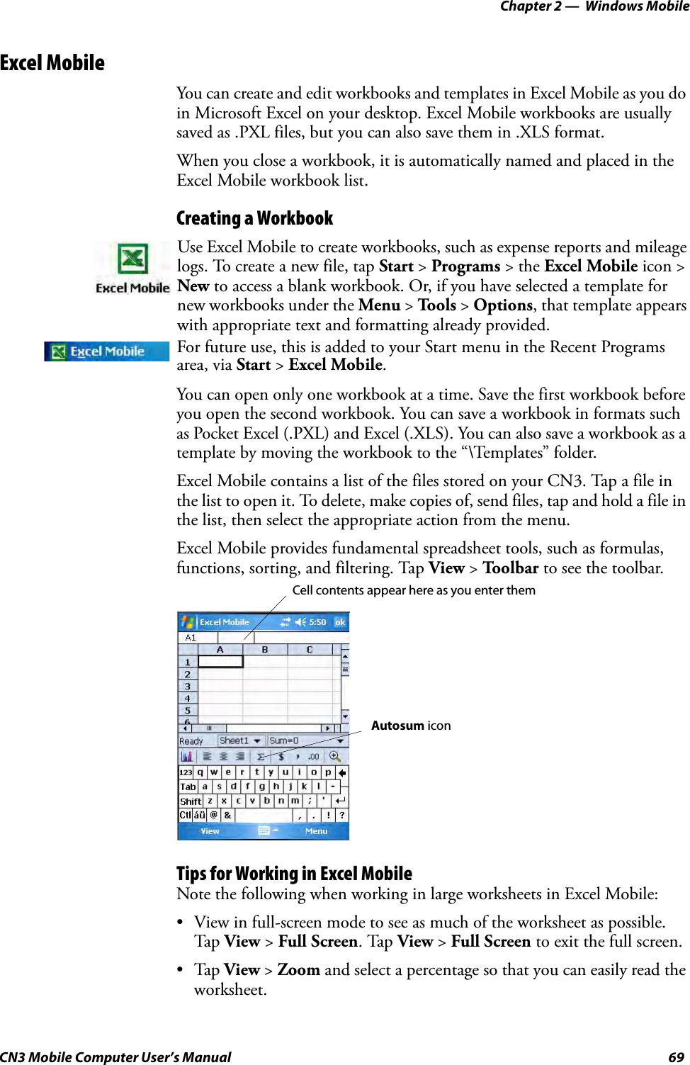 Chapter 2 —  Windows MobileCN3 Mobile Computer User’s Manual 69Excel MobileYou can create and edit workbooks and templates in Excel Mobile as you do in Microsoft Excel on your desktop. Excel Mobile workbooks are usually saved as .PXL files, but you can also save them in .XLS format.When you close a workbook, it is automatically named and placed in the Excel Mobile workbook list.Creating a WorkbookYou can open only one workbook at a time. Save the first workbook before you open the second workbook. You can save a workbook in formats such as Pocket Excel (.PXL) and Excel (.XLS). You can also save a workbook as a template by moving the workbook to the “\Templates” folder.Excel Mobile contains a list of the files stored on your CN3. Tap a file in the list to open it. To delete, make copies of, send files, tap and hold a file in the list, then select the appropriate action from the menu.Excel Mobile provides fundamental spreadsheet tools, such as formulas, functions, sorting, and filtering. Tap View &gt; Toolbar to see the toolbar.Tips for Working in Excel MobileNote the following when working in large worksheets in Excel Mobile:• View in full-screen mode to see as much of the worksheet as possible. Tap  View &gt; Full Screen. Tap View &gt; Full Screen to exit the full screen.•Tap View &gt; Zoom and select a percentage so that you can easily read the worksheet.Use Excel Mobile to create workbooks, such as expense reports and mileage logs. To create a new file, tap Start &gt; Programs &gt; the Excel Mobile icon &gt; New to access a blank workbook. Or, if you have selected a template for new workbooks under the Menu &gt; Tools &gt; Options, that template appears with appropriate text and formatting already provided.For future use, this is added to your Start menu in the Recent Programs area, via Start &gt; Excel Mobile. Cell contents appear here as you enter themAutosum icon