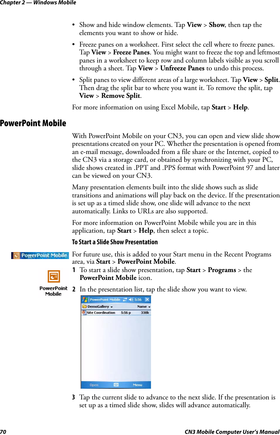 Chapter 2 — Windows Mobile70 CN3 Mobile Computer User’s Manual• Show and hide window elements. Tap View &gt; Show, then tap the elements you want to show or hide.• Freeze panes on a worksheet. First select the cell where to freeze panes. Tap View &gt; Freeze Panes. You might want to freeze the top and leftmost panes in a worksheet to keep row and column labels visible as you scroll through a sheet. Tap View &gt; Unfreeze Panes to undo this process.• Split panes to view different areas of a large worksheet. Tap View &gt; Split. Then drag the split bar to where you want it. To remove the split, tap View &gt; Remove Split.For more information on using Excel Mobile, tap Start &gt; Help.PowerPoint MobileWith PowerPoint Mobile on your CN3, you can open and view slide show presentations created on your PC. Whether the presentation is opened from an e-mail message, downloaded from a file share or the Internet, copied to the CN3 via a storage card, or obtained by synchronizing with your PC, slide shows created in .PPT and .PPS format with PowerPoint 97 and later can be viewed on your CN3.Many presentation elements built into the slide shows such as slide transitions and animations will play back on the device. If the presentation is set up as a timed slide show, one slide will advance to the next automatically. Links to URLs are also supported.For more information on PowerPoint Mobile while you are in this application, tap Start &gt; Help, then select a topic.To Start a Slide Show Presentation3Tap the current slide to advance to the next slide. If the presentation is set up as a timed slide show, slides will advance automatically.For future use, this is added to your Start menu in the Recent Programs area, via Start &gt; PowerPoint Mobile.1To start a slide show presentation, tap Start &gt; Programs &gt; the PowerPoint Mobile icon.2In the presentation list, tap the slide show you want to view.
