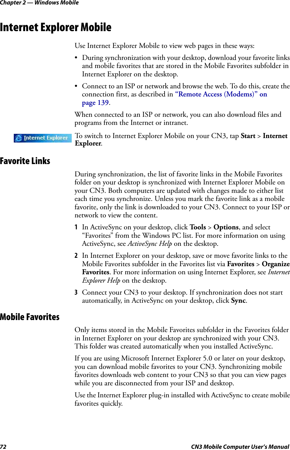 Chapter 2 — Windows Mobile72 CN3 Mobile Computer User’s ManualInternet Explorer MobileUse Internet Explorer Mobile to view web pages in these ways:• During synchronization with your desktop, download your favorite links and mobile favorites that are stored in the Mobile Favorites subfolder in Internet Explorer on the desktop.• Connect to an ISP or network and browse the web. To do this, create the connection first, as described in “Remote Access (Modems)” on page 139.When connected to an ISP or network, you can also download files and programs from the Internet or intranet.Favorite LinksDuring synchronization, the list of favorite links in the Mobile Favorites folder on your desktop is synchronized with Internet Explorer Mobile on your CN3. Both computers are updated with changes made to either list each time you synchronize. Unless you mark the favorite link as a mobile favorite, only the link is downloaded to your CN3. Connect to your ISP or network to view the content.1In ActiveSync on your desktop, click Tools &gt; Options, and select “Favorites” from the Windows PC list. For more information on using ActiveSync, see ActiveSync Help on the desktop.2In Internet Explorer on your desktop, save or move favorite links to the Mobile Favorites subfolder in the Favorites list via Favorites &gt; Organize Favorites. For more information on using Internet Explorer, see Internet Explorer Help on the desktop.3Connect your CN3 to your desktop. If synchronization does not start automatically, in ActiveSync on your desktop, click Sync.Mobile FavoritesOnly items stored in the Mobile Favorites subfolder in the Favorites folder in Internet Explorer on your desktop are synchronized with your CN3. This folder was created automatically when you installed ActiveSync.If you are using Microsoft Internet Explorer 5.0 or later on your desktop, you can download mobile favorites to your CN3. Synchronizing mobile favorites downloads web content to your CN3 so that you can view pages while you are disconnected from your ISP and desktop.Use the Internet Explorer plug-in installed with ActiveSync to create mobile favorites quickly. To switch to Internet Explorer Mobile on your CN3, tap Start &gt; Internet Explorer. 