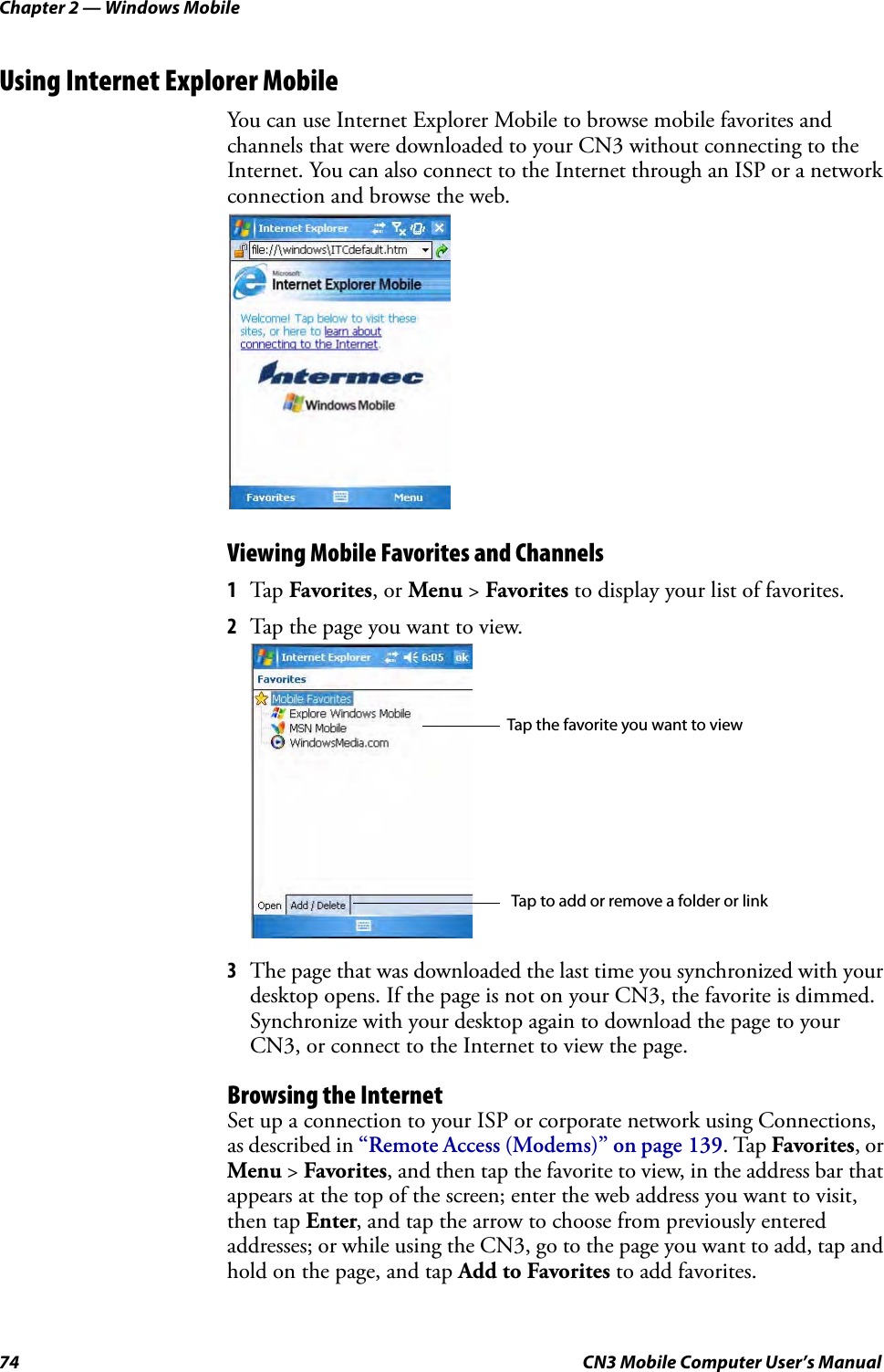 Chapter 2 — Windows Mobile74 CN3 Mobile Computer User’s ManualUsing Internet Explorer MobileYou can use Internet Explorer Mobile to browse mobile favorites and channels that were downloaded to your CN3 without connecting to the Internet. You can also connect to the Internet through an ISP or a network connection and browse the web.Viewing Mobile Favorites and Channels1Tap  Favorites, or Menu &gt; Favorites to display your list of favorites.2Tap the page you want to view.3The page that was downloaded the last time you synchronized with your desktop opens. If the page is not on your CN3, the favorite is dimmed. Synchronize with your desktop again to download the page to your CN3, or connect to the Internet to view the page.Browsing the InternetSet up a connection to your ISP or corporate network using Connections, as described in “Remote Access (Modems)” on page 139. Tap Favorites, or Menu &gt; Favorites, and then tap the favorite to view, in the address bar that appears at the top of the screen; enter the web address you want to visit, then tap Enter, and tap the arrow to choose from previously entered addresses; or while using the CN3, go to the page you want to add, tap and hold on the page, and tap Add to Favorites to add favorites.Tap the favorite you want to viewTap to add or remove a folder or link