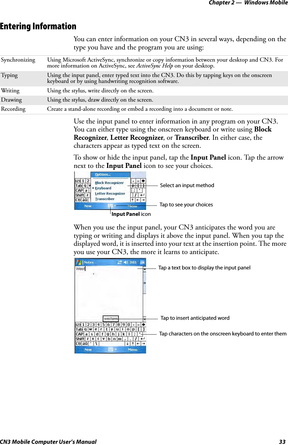 Chapter 2 —  Windows MobileCN3 Mobile Computer User’s Manual 33Entering InformationYou can enter information on your CN3 in several ways, depending on the type you have and the program you are using:Use the input panel to enter information in any program on your CN3. You can either type using the onscreen keyboard or write using Block Recognizer, Letter Recognizer, or Transcriber. In either case, the characters appear as typed text on the screen.To show or hide the input panel, tap the Input Panel icon. Tap the arrow next to the Input Panel icon to see your choices.When you use the input panel, your CN3 anticipates the word you are typing or writing and displays it above the input panel. When you tap the displayed word, it is inserted into your text at the insertion point. The more you use your CN3, the more it learns to anticipate.Synchronizing Using Microsoft ActiveSync, synchronize or copy information between your desktop and CN3. For more information on ActiveSync, see ActiveSync Help on your desktop.Typing Using the input panel, enter typed text into the CN3. Do this by tapping keys on the onscreen keyboard or by using handwriting recognition software.Writing Using the stylus, write directly on the screen.Drawing Using the stylus, draw directly on the screen.Recording Create a stand-alone recording or embed a recording into a document or note.Select an input methodTap to see your choicesInput Panel iconTap a text box to display the input panelTap to insert anticipated wordTap characters on the onscreen keyboard to enter them