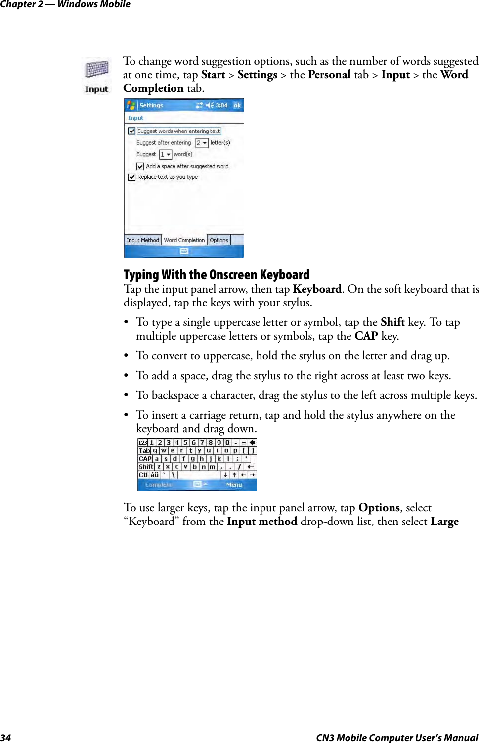 Chapter 2 — Windows Mobile34 CN3 Mobile Computer User’s ManualTyping With the Onscreen KeyboardTap the input panel arrow, then tap Keyboard. On the soft keyboard that is displayed, tap the keys with your stylus.• To type a single uppercase letter or symbol, tap the Shift key. To tap multiple uppercase letters or symbols, tap the CAP key.• To convert to uppercase, hold the stylus on the letter and drag up.• To add a space, drag the stylus to the right across at least two keys.• To backspace a character, drag the stylus to the left across multiple keys.• To insert a carriage return, tap and hold the stylus anywhere on the keyboard and drag down.To use larger keys, tap the input panel arrow, tap Options, select “Keyboard” from the Input method drop-down list, then select Large To change word suggestion options, such as the number of words suggested at one time, tap Start &gt; Settings &gt; the Personal tab &gt; Input &gt; the Word Completion tab.