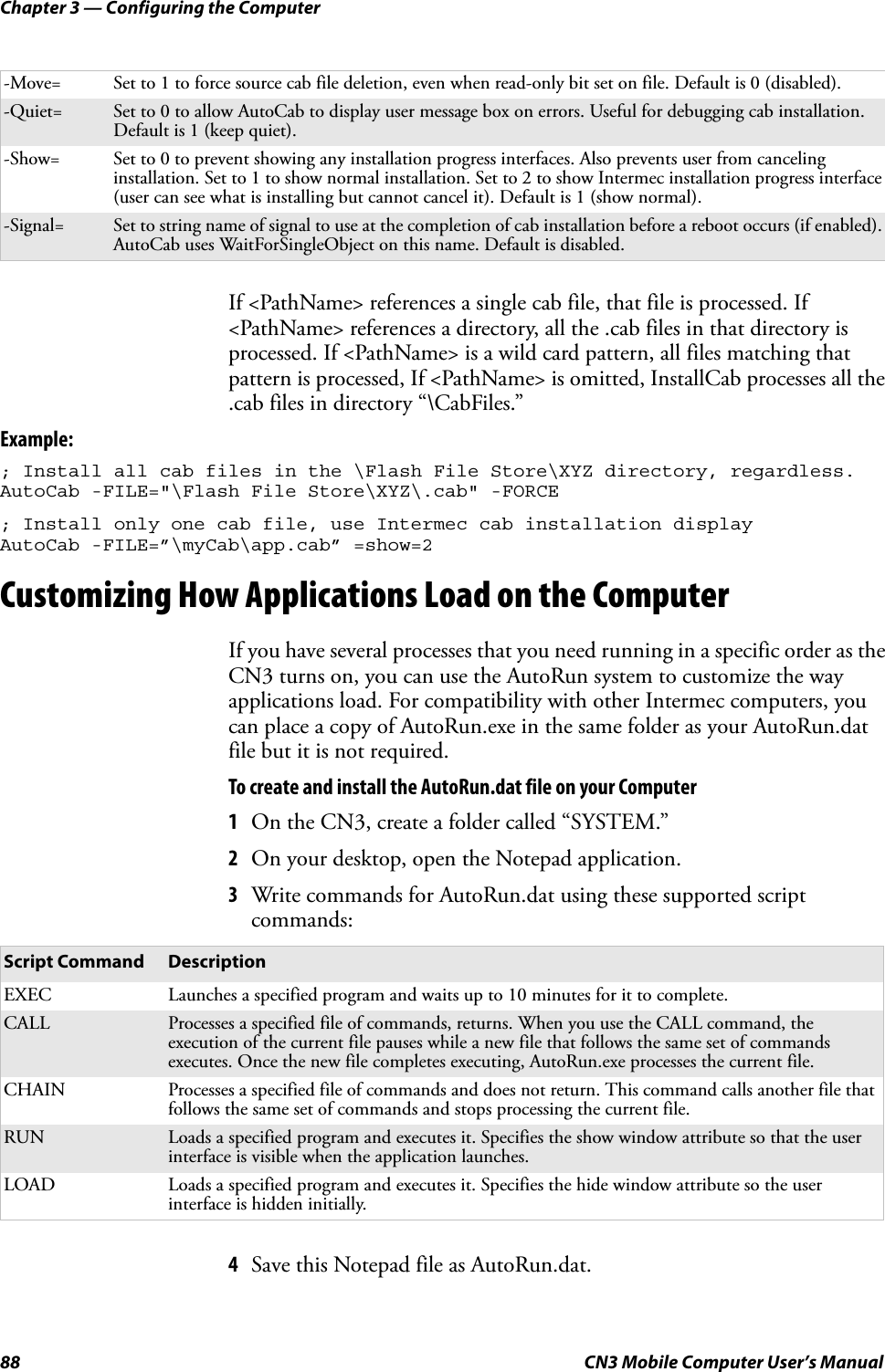 Chapter 3 — Configuring the Computer88 CN3 Mobile Computer User’s ManualIf &lt;PathName&gt; references a single cab file, that file is processed. If &lt;PathName&gt; references a directory, all the .cab files in that directory is processed. If &lt;PathName&gt; is a wild card pattern, all files matching that pattern is processed, If &lt;PathName&gt; is omitted, InstallCab processes all the .cab files in directory “\CabFiles.”Example:; Install all cab files in the \Flash File Store\XYZ directory, regardless.AutoCab -FILE=&quot;\Flash File Store\XYZ\.cab&quot; -FORCE; Install only one cab file, use Intermec cab installation displayAutoCab -FILE=”\myCab\app.cab” =show=2Customizing How Applications Load on the ComputerIf you have several processes that you need running in a specific order as the CN3 turns on, you can use the AutoRun system to customize the way applications load. For compatibility with other Intermec computers, you can place a copy of AutoRun.exe in the same folder as your AutoRun.dat file but it is not required.To create and install the AutoRun.dat file on your Computer1On the CN3, create a folder called “SYSTEM.”2On your desktop, open the Notepad application.3Write commands for AutoRun.dat using these supported script commands:4Save this Notepad file as AutoRun.dat.-Move= Set to 1 to force source cab file deletion, even when read-only bit set on file. Default is 0 (disabled).-Quiet= Set to 0 to allow AutoCab to display user message box on errors. Useful for debugging cab installation. Default is 1 (keep quiet).-Show= Set to 0 to prevent showing any installation progress interfaces. Also prevents user from canceling installation. Set to 1 to show normal installation. Set to 2 to show Intermec installation progress interface (user can see what is installing but cannot cancel it). Default is 1 (show normal).-Signal= Set to string name of signal to use at the completion of cab installation before a reboot occurs (if enabled). AutoCab uses WaitForSingleObject on this name. Default is disabled.Script Command DescriptionEXEC Launches a specified program and waits up to 10 minutes for it to complete.CALL Processes a specified file of commands, returns. When you use the CALL command, the execution of the current file pauses while a new file that follows the same set of commands executes. Once the new file completes executing, AutoRun.exe processes the current file.CHAIN Processes a specified file of commands and does not return. This command calls another file that follows the same set of commands and stops processing the current file.RUN Loads a specified program and executes it. Specifies the show window attribute so that the user interface is visible when the application launches.LOAD Loads a specified program and executes it. Specifies the hide window attribute so the user interface is hidden initially.