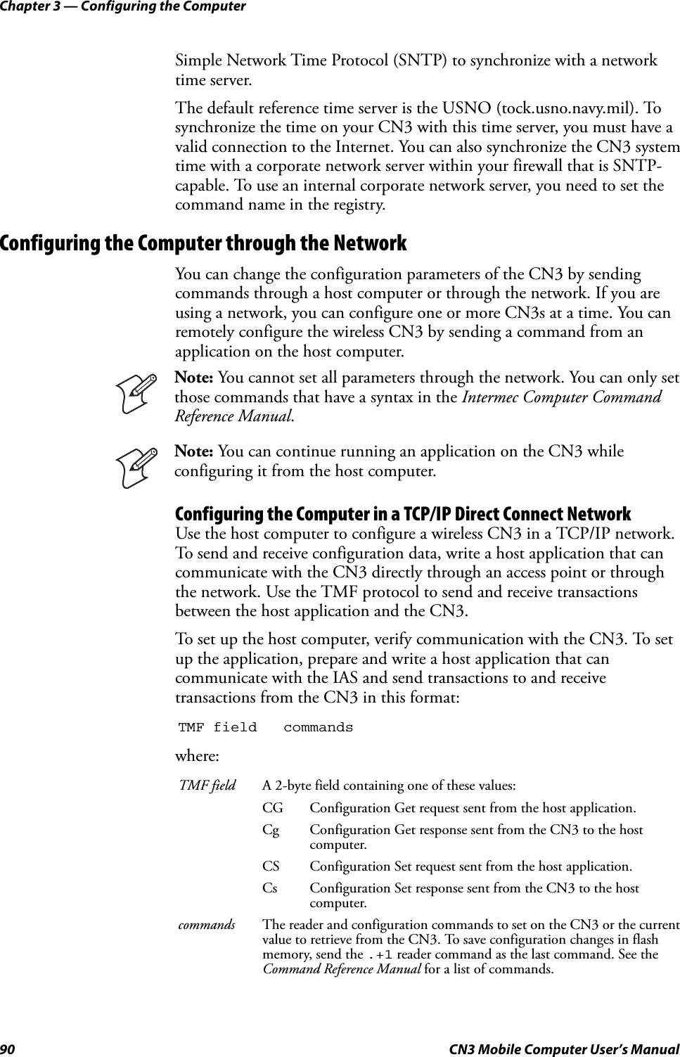 Chapter 3 — Configuring the Computer90 CN3 Mobile Computer User’s ManualSimple Network Time Protocol (SNTP) to synchronize with a network time server.The default reference time server is the USNO (tock.usno.navy.mil). To synchronize the time on your CN3 with this time server, you must have a valid connection to the Internet. You can also synchronize the CN3 system time with a corporate network server within your firewall that is SNTP-capable. To use an internal corporate network server, you need to set the command name in the registry.Configuring the Computer through the NetworkYou can change the configuration parameters of the CN3 by sending commands through a host computer or through the network. If you are using a network, you can configure one or more CN3s at a time. You can remotely configure the wireless CN3 by sending a command from an application on the host computer.Configuring the Computer in a TCP/IP Direct Connect NetworkUse the host computer to configure a wireless CN3 in a TCP/IP network. To send and receive configuration data, write a host application that can communicate with the CN3 directly through an access point or through the network. Use the TMF protocol to send and receive transactions between the host application and the CN3.To set up the host computer, verify communication with the CN3. To set up the application, prepare and write a host application that can communicate with the IAS and send transactions to and receive transactions from the CN3 in this format:where:Note: You cannot set all parameters through the network. You can only set those commands that have a syntax in the Intermec Computer Command Reference Manual.Note: You can continue running an application on the CN3 while configuring it from the host computer.TMF field commandsTMF field A 2-byte field containing one of these values:CG Configuration Get request sent from the host application.Cg Configuration Get response sent from the CN3 to the host computer.CS Configuration Set request sent from the host application.Cs Configuration Set response sent from the CN3 to the host computer.commands The reader and configuration commands to set on the CN3 or the current value to retrieve from the CN3. To save configuration changes in flash memory, send the .+1 reader command as the last command. See the Command Reference Manual for a list of commands.