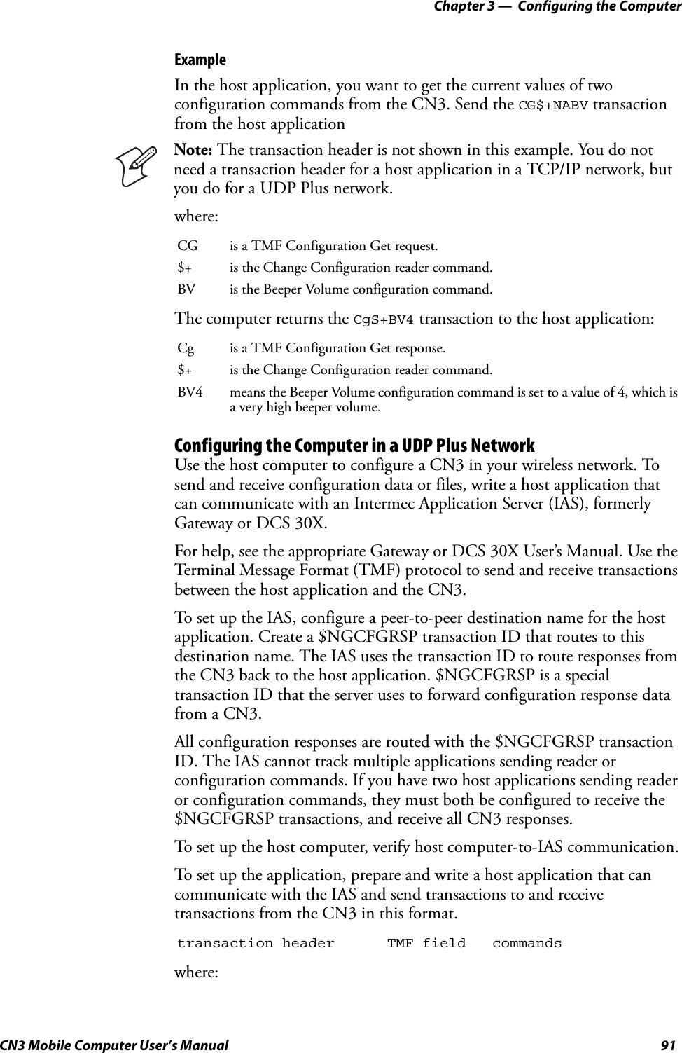 Chapter 3 —  Configuring the ComputerCN3 Mobile Computer User’s Manual 91ExampleIn the host application, you want to get the current values of two configuration commands from the CN3. Send the CG$+NABV transaction from the host applicationwhere:The computer returns the CgS+BV4 transaction to the host application:Configuring the Computer in a UDP Plus NetworkUse the host computer to configure a CN3 in your wireless network. To send and receive configuration data or files, write a host application that can communicate with an Intermec Application Server (IAS), formerly Gateway or DCS 30X.For help, see the appropriate Gateway or DCS 30X User’s Manual. Use the Terminal Message Format (TMF) protocol to send and receive transactions between the host application and the CN3.To set up the IAS, configure a peer-to-peer destination name for the host application. Create a $NGCFGRSP transaction ID that routes to this destination name. The IAS uses the transaction ID to route responses from the CN3 back to the host application. $NGCFGRSP is a special transaction ID that the server uses to forward configuration response data from a CN3.All configuration responses are routed with the $NGCFGRSP transaction ID. The IAS cannot track multiple applications sending reader or configuration commands. If you have two host applications sending reader or configuration commands, they must both be configured to receive the $NGCFGRSP transactions, and receive all CN3 responses. To set up the host computer, verify host computer-to-IAS communication.To set up the application, prepare and write a host application that can communicate with the IAS and send transactions to and receive transactions from the CN3 in this format.where:Note: The transaction header is not shown in this example. You do not need a transaction header for a host application in a TCP/IP network, but you do for a UDP Plus network.CG is a TMF Configuration Get request.$+ is the Change Configuration reader command.BV is the Beeper Volume configuration command.Cg is a TMF Configuration Get response.$+ is the Change Configuration reader command.BV4 means the Beeper Volume configuration command is set to a value of 4, which is a very high beeper volume.transaction header TMF field commands