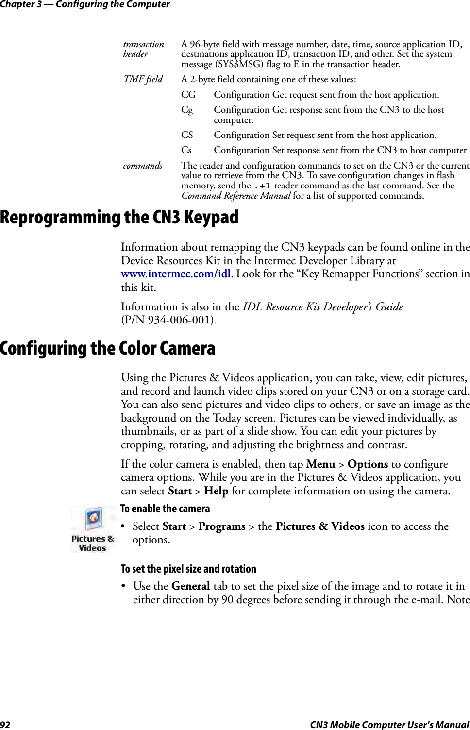 Chapter 3 — Configuring the Computer92 CN3 Mobile Computer User’s ManualReprogramming the CN3 KeypadInformation about remapping the CN3 keypads can be found online in the Device Resources Kit in the Intermec Developer Library at www.intermec.com/idl. Look for the “Key Remapper Functions” section in this kit.Information is also in the IDL Resource Kit Developer’s Guide (P/N 934-006-001).Configuring the Color CameraUsing the Pictures &amp; Videos application, you can take, view, edit pictures, and record and launch video clips stored on your CN3 or on a storage card. You can also send pictures and video clips to others, or save an image as the background on the Today screen. Pictures can be viewed individually, as thumbnails, or as part of a slide show. You can edit your pictures by cropping, rotating, and adjusting the brightness and contrast.If the color camera is enabled, then tap Menu &gt; Options to configure camera options. While you are in the Pictures &amp; Videos application, you can select Start &gt; Help for complete information on using the camera. To set the pixel size and rotation•Use the General tab to set the pixel size of the image and to rotate it in either direction by 90 degrees before sending it through the e-mail. Note transaction headerA 96-byte field with message number, date, time, source application ID, destinations application ID, transaction ID, and other. Set the system message (SYS$MSG) flag to E in the transaction header.TMF field A 2-byte field containing one of these values:CG Configuration Get request sent from the host application.Cg Configuration Get response sent from the CN3 to the host computer.CS Configuration Set request sent from the host application.Cs Configuration Set response sent from the CN3 to host computercommands The reader and configuration commands to set on the CN3 or the current value to retrieve from the CN3. To save configuration changes in flash memory, send the .+1 reader command as the last command. See the Command Reference Manual for a list of supported commands.To enable the camera• Select Start &gt; Programs &gt; the Pictures &amp; Videos icon to access the options.