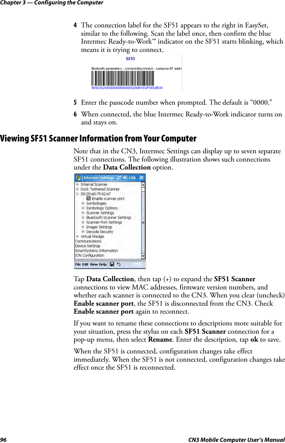 Chapter 3 — Configuring the Computer96 CN3 Mobile Computer User’s Manual4The connection label for the SF51 appears to the right in EasySet, similar to the following. Scan the label once, then confirm the blue Intermec Ready-to-Work™ indicator on the SF51 starts blinking, which means it is trying to connect.5Enter the passcode number when prompted. The default is “0000.”6When connected, the blue Intermec Ready-to-Work indicator turns on and stays on.Viewing SF51 Scanner Information from Your ComputerNote that in the CN3, Intermec Settings can display up to seven separate SF51 connections. The following illustration shows such connections under the Data Collection option.Tap  Data Collection, then tap (+) to expand the SF51 Scanner connections to view MAC addresses, firmware version numbers, and whether each scanner is connected to the CN3. When you clear (uncheck) Enable scanner port, the SF51 is disconnected from the CN3. Check Enable scanner port again to reconnect.If you want to rename these connections to descriptions more suitable for your situation, press the stylus on each SF51 Scanner connection for a pop-up menu, then select Rename. Enter the description, tap ok to save.When the SF51 is connected, configuration changes take effect immediately. When the SF51 is not connected, configuration changes take effect once the SF51 is reconnected.