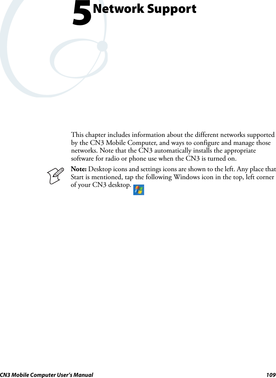 CN3 Mobile Computer User’s Manual 1095Network SupportThis chapter includes information about the different networks supported by the CN3 Mobile Computer, and ways to configure and manage those networks. Note that the CN3 automatically installs the appropriate software for radio or phone use when the CN3 is turned on.Note: Desktop icons and settings icons are shown to the left. Any place that Start is mentioned, tap the following Windows icon in the top, left corner of your CN3 desktop. 