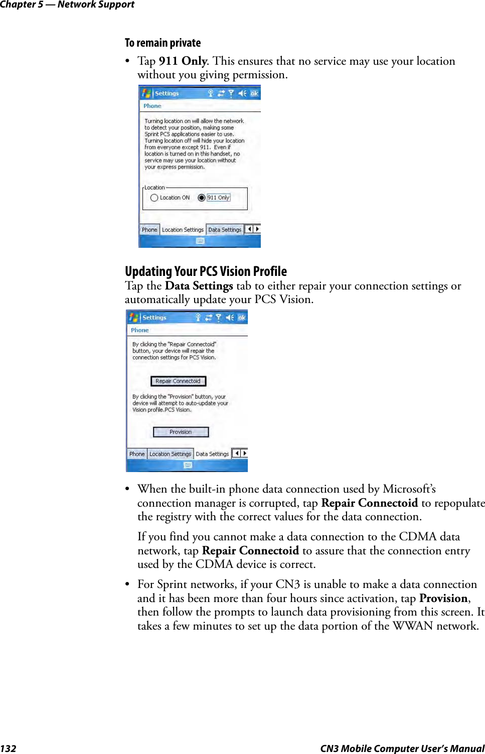 Chapter 5 — Network Support132 CN3 Mobile Computer User’s ManualTo remain private•Tap 911 Only. This ensures that no service may use your location without you giving permission.Updating Your PCS Vision ProfileTap the Data Settings tab to either repair your connection settings or automatically update your PCS Vision.• When the built-in phone data connection used by Microsoft’s connection manager is corrupted, tap Repair Connectoid to repopulate the registry with the correct values for the data connection. If you find you cannot make a data connection to the CDMA data network, tap Repair Connectoid to assure that the connection entry used by the CDMA device is correct.• For Sprint networks, if your CN3 is unable to make a data connection and it has been more than four hours since activation, tap Provision, then follow the prompts to launch data provisioning from this screen. It takes a few minutes to set up the data portion of the WWAN network.