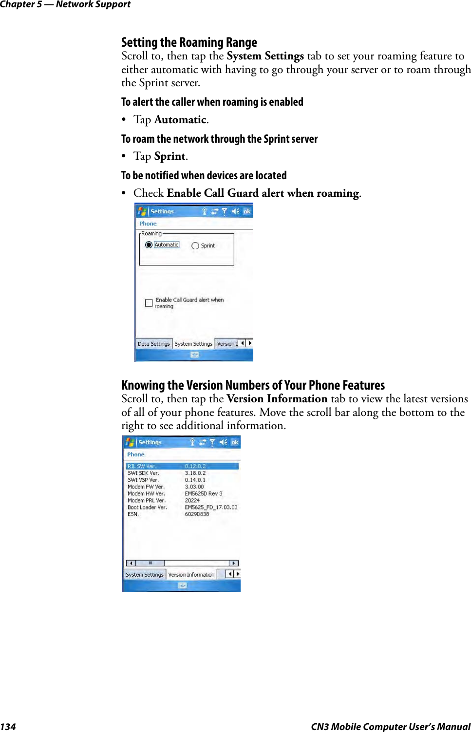 Chapter 5 — Network Support134 CN3 Mobile Computer User’s ManualSetting the Roaming RangeScroll to, then tap the System Settings tab to set your roaming feature to either automatic with having to go through your server or to roam through the Sprint server.To alert the caller when roaming is enabled•Tap Automatic.To roam the network through the Sprint server•Tap Sprint.To be notified when devices are located• Check Enable Call Guard alert when roaming.Knowing the Version Numbers of Your Phone FeaturesScroll to, then tap the Version Information tab to view the latest versions of all of your phone features. Move the scroll bar along the bottom to the right to see additional information.