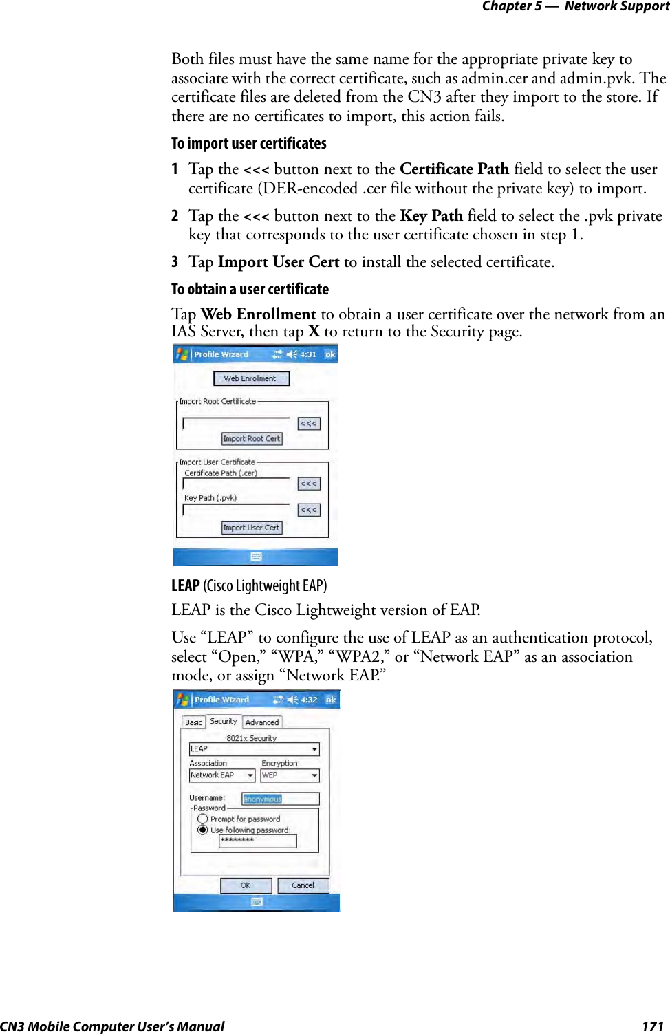 Chapter 5 —  Network SupportCN3 Mobile Computer User’s Manual 171Both files must have the same name for the appropriate private key to associate with the correct certificate, such as admin.cer and admin.pvk. The certificate files are deleted from the CN3 after they import to the store. If there are no certificates to import, this action fails.To import user certificates1Tap the &lt;&lt;&lt; button next to the Certificate Path field to select the user certificate (DER-encoded .cer file without the private key) to import.2Tap the &lt;&lt;&lt; button next to the Key Path field to select the .pvk private key that corresponds to the user certificate chosen in step 1.3Tap Import User Cert to install the selected certificate.To obtain a user certificateTap Web Enrollment to obtain a user certificate over the network from an IAS Server, then tap X to return to the Security page.LEAP (Cisco Lightweight EAP)LEAP is the Cisco Lightweight version of EAP.Use “LEAP” to configure the use of LEAP as an authentication protocol, select “Open,” “WPA,” “WPA2,” or “Network EAP” as an association mode, or assign “Network EAP.”