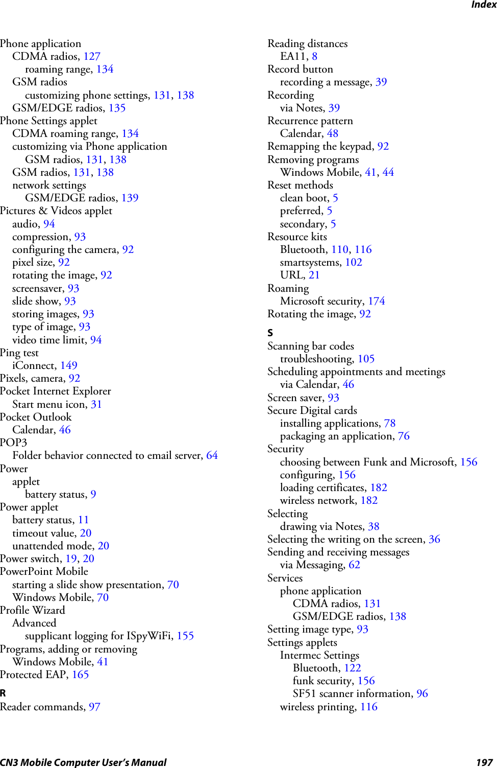 IndexCN3 Mobile Computer User’s Manual 197Phone applicationCDMA radios, 127roaming range, 134GSM radioscustomizing phone settings, 131, 138GSM/EDGE radios, 135Phone Settings appletCDMA roaming range, 134customizing via Phone applicationGSM radios, 131, 138GSM radios, 131, 138network settingsGSM/EDGE radios, 139Pictures &amp; Videos appletaudio, 94compression, 93configuring the camera, 92pixel size, 92rotating the image, 92screensaver, 93slide show, 93storing images, 93type of image, 93video time limit, 94Ping testiConnect, 149Pixels, camera, 92Pocket Internet ExplorerStart menu icon, 31Pocket OutlookCalendar, 46POP3Folder behavior connected to email server, 64Powerappletbattery status, 9Power appletbattery status, 11timeout value, 20unattended mode, 20Power switch, 19, 20PowerPoint Mobilestarting a slide show presentation, 70Windows Mobile, 70Profile WizardAdvancedsupplicant logging for ISpyWiFi, 155Programs, adding or removingWindows Mobile, 41Protected EAP, 165RReader commands, 97Reading distancesEA11, 8Record buttonrecording a message, 39Recordingvia Notes, 39Recurrence patternCalendar, 48Remapping the keypad, 92Removing programsWindows Mobile, 41, 44Reset methodsclean boot, 5preferred, 5secondary, 5Resource kitsBluetooth, 110, 116smartsystems, 102URL, 21RoamingMicrosoft security, 174Rotating the image, 92SScanning bar codestroubleshooting, 105Scheduling appointments and meetingsvia Calendar, 46Screen saver, 93Secure Digital cardsinstalling applications, 78packaging an application, 76Securitychoosing between Funk and Microsoft, 156configuring, 156loading certificates, 182wireless network, 182Selectingdrawing via Notes, 38Selecting the writing on the screen, 36Sending and receiving messagesvia Messaging, 62Servicesphone applicationCDMA radios, 131GSM/EDGE radios, 138Setting image type, 93Settings appletsIntermec SettingsBluetooth, 122funk security, 156SF51 scanner information, 96wireless printing, 116