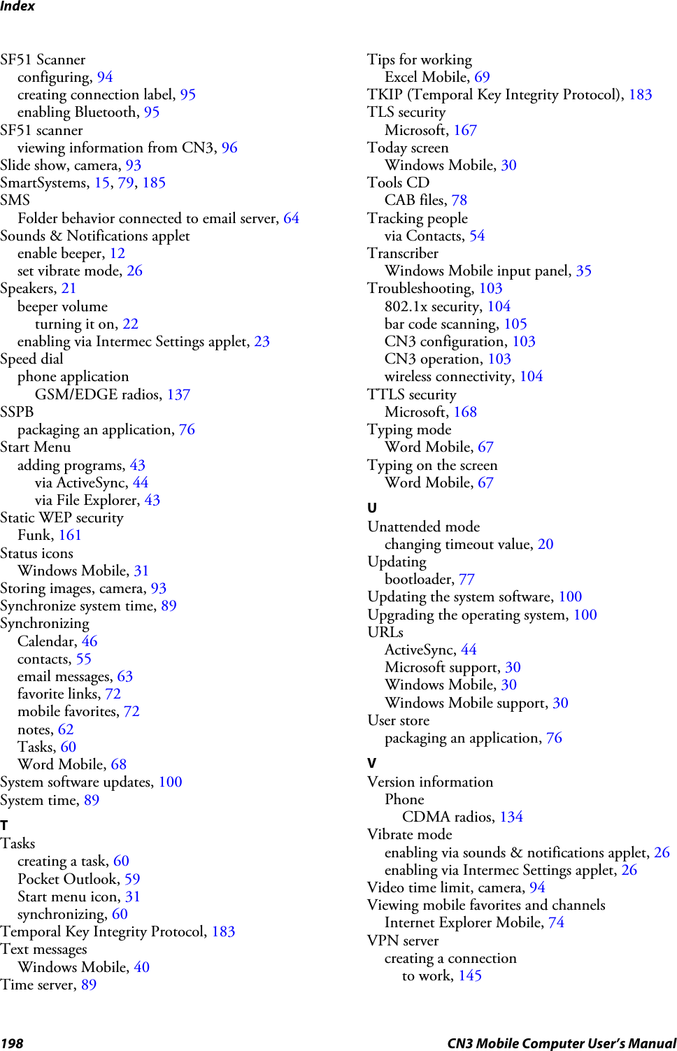 Index198 CN3 Mobile Computer User’s ManualSF51 Scannerconfiguring, 94creating connection label, 95enabling Bluetooth, 95SF51 scannerviewing information from CN3, 96Slide show, camera, 93SmartSystems, 15, 79, 185SMSFolder behavior connected to email server, 64Sounds &amp; Notifications appletenable beeper, 12set vibrate mode, 26Speakers, 21beeper volumeturning it on, 22enabling via Intermec Settings applet, 23Speed dialphone applicationGSM/EDGE radios, 137SSPBpackaging an application, 76Start Menuadding programs, 43via ActiveSync, 44via File Explorer, 43Static WEP securityFunk, 161Status iconsWindows Mobile, 31Storing images, camera, 93Synchronize system time, 89SynchronizingCalendar, 46contacts, 55email messages, 63favorite links, 72mobile favorites, 72notes, 62Tasks, 60Word Mobile, 68System software updates, 100System time, 89TTaskscreating a task, 60Pocket Outlook, 59Start menu icon, 31synchronizing, 60Temporal Key Integrity Protocol, 183Text messagesWindows Mobile, 40Time server, 89Tips for workingExcel Mobile, 69TKIP (Temporal Key Integrity Protocol), 183TLS securityMicrosoft, 167Today screenWindows Mobile, 30Tools CDCAB files, 78Tracking peoplevia Contacts, 54TranscriberWindows Mobile input panel, 35Troubleshooting, 103802.1x security, 104bar code scanning, 105CN3 configuration, 103CN3 operation, 103wireless connectivity, 104TTLS securityMicrosoft, 168Typing modeWord Mobile, 67Typing on the screenWord Mobile, 67UUnattended modechanging timeout value, 20Updatingbootloader, 77Updating the system software, 100Upgrading the operating system, 100URLsActiveSync, 44Microsoft support, 30Windows Mobile, 30Windows Mobile support, 30User storepackaging an application, 76VVersion informationPhoneCDMA radios, 134Vibrate modeenabling via sounds &amp; notifications applet, 26enabling via Intermec Settings applet, 26Video time limit, camera, 94Viewing mobile favorites and channelsInternet Explorer Mobile, 74VPN servercreating a connectionto work, 145