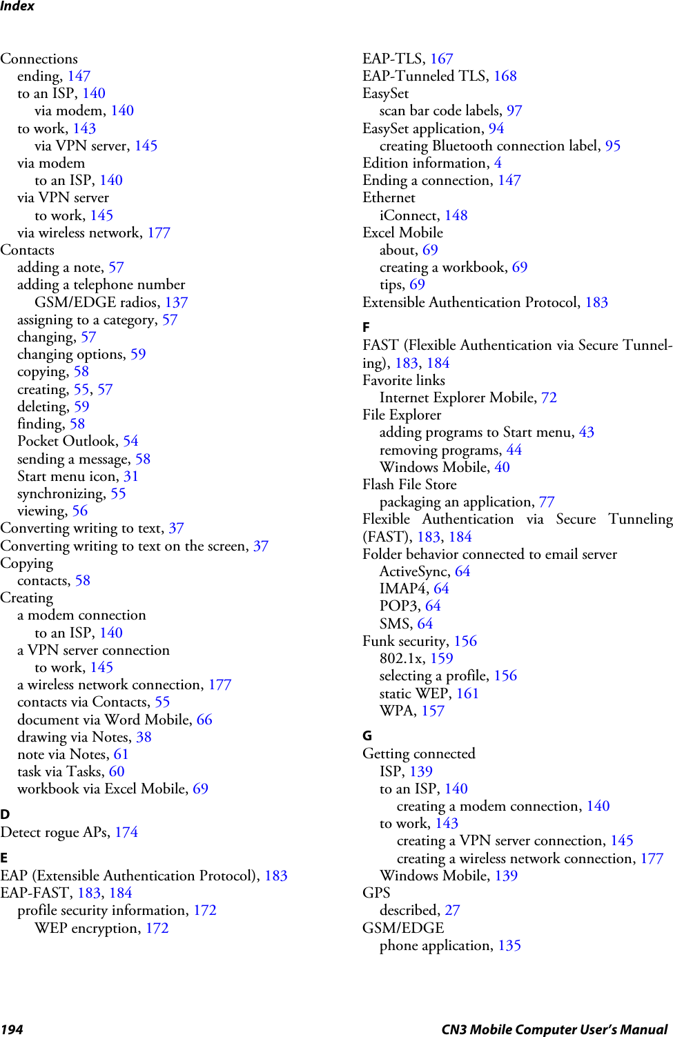 Index194 CN3 Mobile Computer User’s ManualConnectionsending, 147to an ISP, 140via modem, 140to work, 143via VPN server, 145via modemto an ISP, 140via VPN serverto work, 145via wireless network, 177Contactsadding a note, 57adding a telephone numberGSM/EDGE radios, 137assigning to a category, 57changing, 57changing options, 59copying, 58creating, 55, 57deleting, 59finding, 58Pocket Outlook, 54sending a message, 58Start menu icon, 31synchronizing, 55viewing, 56Converting writing to text, 37Converting writing to text on the screen, 37Copyingcontacts, 58Creatinga modem connectionto an ISP, 140a VPN server connectionto work, 145a wireless network connection, 177contacts via Contacts, 55document via Word Mobile, 66drawing via Notes, 38note via Notes, 61task via Tasks, 60workbook via Excel Mobile, 69DDetect rogue APs, 174EEAP (Extensible Authentication Protocol), 183EAP-FAST, 183, 184profile security information, 172WEP encryption, 172EAP-TLS, 167EAP-Tunneled TLS, 168EasySetscan bar code labels, 97EasySet application, 94creating Bluetooth connection label, 95Edition information, 4Ending a connection, 147EthernetiConnect, 148Excel Mobileabout, 69creating a workbook, 69tips, 69Extensible Authentication Protocol, 183FFAST (Flexible Authentication via Secure Tunnel-ing), 183, 184Favorite linksInternet Explorer Mobile, 72File Exploreradding programs to Start menu, 43removing programs, 44Windows Mobile, 40Flash File Storepackaging an application, 77Flexible Authentication via Secure Tunneling(FAST), 183, 184Folder behavior connected to email serverActiveSync, 64IMAP4, 64POP3, 64SMS, 64Funk security, 156802.1x, 159selecting a profile, 156static WEP, 161WPA, 157GGetting connectedISP, 139to an ISP, 140creating a modem connection, 140to work, 143creating a VPN server connection, 145creating a wireless network connection, 177Windows Mobile, 139GPSdescribed, 27GSM/EDGEphone application, 135