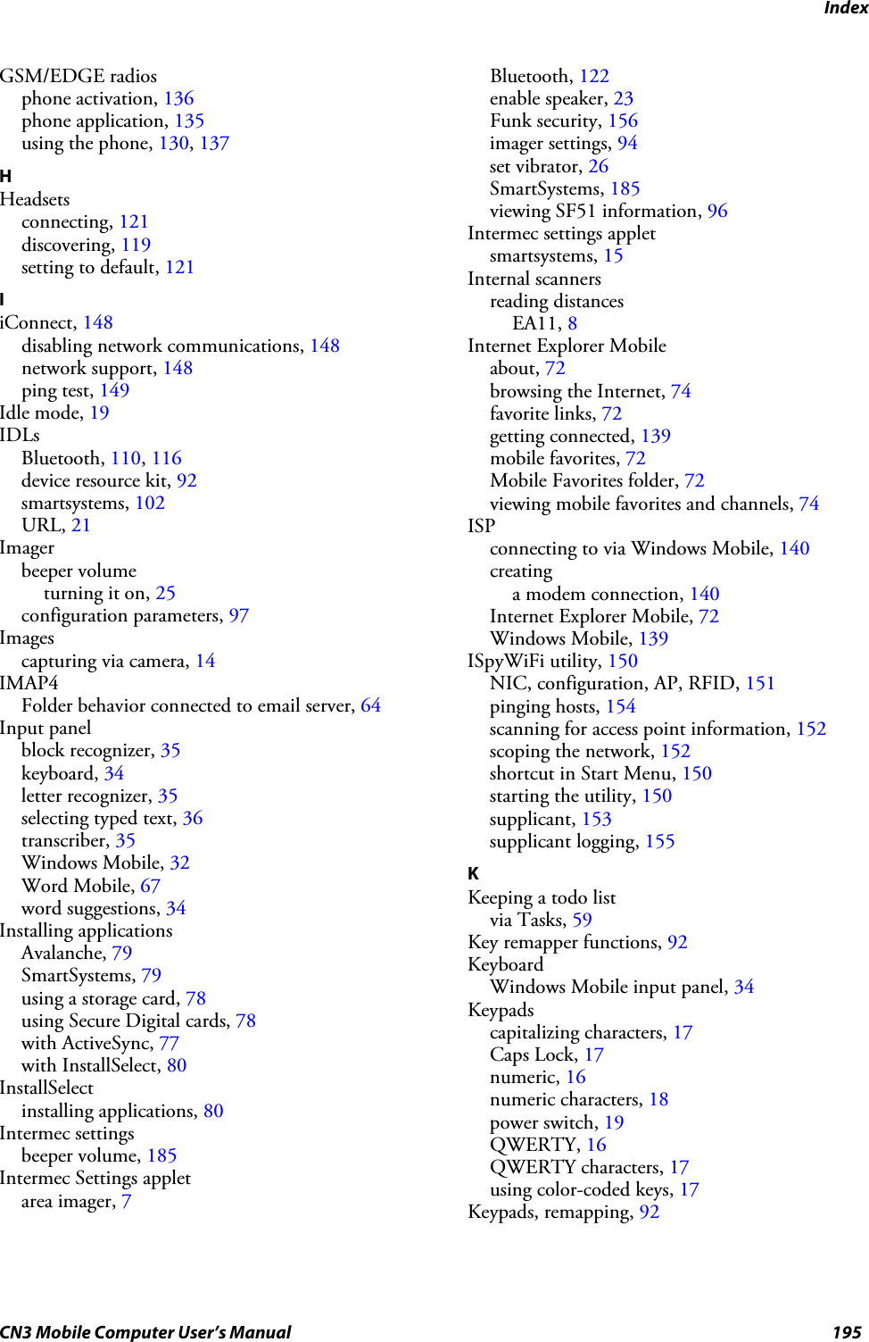 IndexCN3 Mobile Computer User’s Manual 195GSM/EDGE radiosphone activation, 136phone application, 135using the phone, 130, 137HHeadsetsconnecting, 121discovering, 119setting to default, 121IiConnect, 148disabling network communications, 148network support, 148ping test, 149Idle mode, 19IDLsBluetooth, 110, 116device resource kit, 92smartsystems, 102URL, 21Imagerbeeper volumeturning it on, 25configuration parameters, 97Imagescapturing via camera, 14IMAP4Folder behavior connected to email server, 64Input panelblock recognizer, 35keyboard, 34letter recognizer, 35selecting typed text, 36transcriber, 35Windows Mobile, 32Word Mobile, 67word suggestions, 34Installing applicationsAvalanche, 79SmartSystems, 79using a storage card, 78using Secure Digital cards, 78with ActiveSync, 77with InstallSelect, 80InstallSelectinstalling applications, 80Intermec settingsbeeper volume, 185Intermec Settings appletarea imager, 7Bluetooth, 122enable speaker, 23Funk security, 156imager settings, 94set vibrator, 26SmartSystems, 185viewing SF51 information, 96Intermec settings appletsmartsystems, 15Internal scannersreading distancesEA11, 8Internet Explorer Mobileabout, 72browsing the Internet, 74favorite links, 72getting connected, 139mobile favorites, 72Mobile Favorites folder, 72viewing mobile favorites and channels, 74ISPconnecting to via Windows Mobile, 140creatinga modem connection, 140Internet Explorer Mobile, 72Windows Mobile, 139ISpyWiFi utility, 150NIC, configuration, AP, RFID, 151pinging hosts, 154scanning for access point information, 152scoping the network, 152shortcut in Start Menu, 150starting the utility, 150supplicant, 153supplicant logging, 155KKeeping a todo listvia Tasks, 59Key remapper functions, 92KeyboardWindows Mobile input panel, 34Keypadscapitalizing characters, 17Caps Lock, 17numeric, 16numeric characters, 18power switch, 19QWERTY, 16QWERTY characters, 17using color-coded keys, 17Keypads, remapping, 92