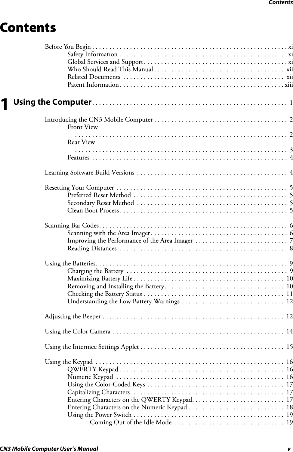 ContentsCN3 Mobile Computer User’s Manual vContentsBefore You Begin . . . . . . . . . . . . . . . . . . . . . . . . . . . . . . . . . . . . . . . . . . . . . . . . . . . . . . . . .xiSafety Information . . . . . . . . . . . . . . . . . . . . . . . . . . . . . . . . . . . . . . . . . . . . . . . . . xiGlobal Services and Support. . . . . . . . . . . . . . . . . . . . . . . . . . . . . . . . . . . . . . . . . . xiWho Should Read This Manual . . . . . . . . . . . . . . . . . . . . . . . . . . . . . . . . . . . . . .  xiiRelated Documents  . . . . . . . . . . . . . . . . . . . . . . . . . . . . . . . . . . . . . . . . . . . . . . .  xiiPatent Information . . . . . . . . . . . . . . . . . . . . . . . . . . . . . . . . . . . . . . . . . . . . . . . . xiii1 Using the Computer. . . . . . . . . . . . . . . . . . . . . . . . . . . . . . . . . . . . . . . . . . . . . . . . . . . . . . . . .  1Introducing the CN3 Mobile Computer . . . . . . . . . . . . . . . . . . . . . . . . . . . . . . . . . . . . . . .  2Front View. . . . . . . . . . . . . . . . . . . . . . . . . . . . . . . . . . . . . . . . . . . . . . . . . . . . . . . . . . . . . .  2Rear View. . . . . . . . . . . . . . . . . . . . . . . . . . . . . . . . . . . . . . . . . . . . . . . . . . . . . . . . . . . . . .  3Features  . . . . . . . . . . . . . . . . . . . . . . . . . . . . . . . . . . . . . . . . . . . . . . . . . . . . . . . . .  4Learning Software Build Versions  . . . . . . . . . . . . . . . . . . . . . . . . . . . . . . . . . . . . . . . . . . . .  4Resetting Your Computer . . . . . . . . . . . . . . . . . . . . . . . . . . . . . . . . . . . . . . . . . . . . . . . . . .  5Preferred Reset Method  . . . . . . . . . . . . . . . . . . . . . . . . . . . . . . . . . . . . . . . . . . . . .  5Secondary Reset Method  . . . . . . . . . . . . . . . . . . . . . . . . . . . . . . . . . . . . . . . . . . . .  5Clean Boot Process . . . . . . . . . . . . . . . . . . . . . . . . . . . . . . . . . . . . . . . . . . . . . . . . .  5Scanning Bar Codes. . . . . . . . . . . . . . . . . . . . . . . . . . . . . . . . . . . . . . . . . . . . . . . . . . . . . . . 6Scanning with the Area Imager. . . . . . . . . . . . . . . . . . . . . . . . . . . . . . . . . . . . . . . .  6Improving the Performance of the Area Imager  . . . . . . . . . . . . . . . . . . . . . . . . . . .  7Reading Distances  . . . . . . . . . . . . . . . . . . . . . . . . . . . . . . . . . . . . . . . . . . . . . . . . .  8Using the Batteries. . . . . . . . . . . . . . . . . . . . . . . . . . . . . . . . . . . . . . . . . . . . . . . . . . . . . . . .  9Charging the Battery  . . . . . . . . . . . . . . . . . . . . . . . . . . . . . . . . . . . . . . . . . . . . . . .  9Maximizing Battery Life . . . . . . . . . . . . . . . . . . . . . . . . . . . . . . . . . . . . . . . . . . . .  10Removing and Installing the Battery. . . . . . . . . . . . . . . . . . . . . . . . . . . . . . . . . . .  10Checking the Battery Status . . . . . . . . . . . . . . . . . . . . . . . . . . . . . . . . . . . . . . . . .  11Understanding the Low Battery Warnings . . . . . . . . . . . . . . . . . . . . . . . . . . . . . .  12Adjusting the Beeper . . . . . . . . . . . . . . . . . . . . . . . . . . . . . . . . . . . . . . . . . . . . . . . . . . . . .  12Using the Color Camera . . . . . . . . . . . . . . . . . . . . . . . . . . . . . . . . . . . . . . . . . . . . . . . . . .  14Using the Intermec Settings Applet . . . . . . . . . . . . . . . . . . . . . . . . . . . . . . . . . . . . . . . . . .  15Using the Keypad  . . . . . . . . . . . . . . . . . . . . . . . . . . . . . . . . . . . . . . . . . . . . . . . . . . . . . . .  16QWERTY Keypad . . . . . . . . . . . . . . . . . . . . . . . . . . . . . . . . . . . . . . . . . . . . . . . .  16Numeric Keypad  . . . . . . . . . . . . . . . . . . . . . . . . . . . . . . . . . . . . . . . . . . . . . . . . .  16Using the Color-Coded Keys . . . . . . . . . . . . . . . . . . . . . . . . . . . . . . . . . . . . . . . .  17Capitalizing Characters. . . . . . . . . . . . . . . . . . . . . . . . . . . . . . . . . . . . . . . . . . . . .  17Entering Characters on the QWERTY Keypad. . . . . . . . . . . . . . . . . . . . . . . . . . .  17Entering Characters on the Numeric Keypad . . . . . . . . . . . . . . . . . . . . . . . . . . . .  18Using the Power Switch . . . . . . . . . . . . . . . . . . . . . . . . . . . . . . . . . . . . . . . . . . . .  19Coming Out of the Idle Mode  . . . . . . . . . . . . . . . . . . . . . . . . . . . . . . . .  19