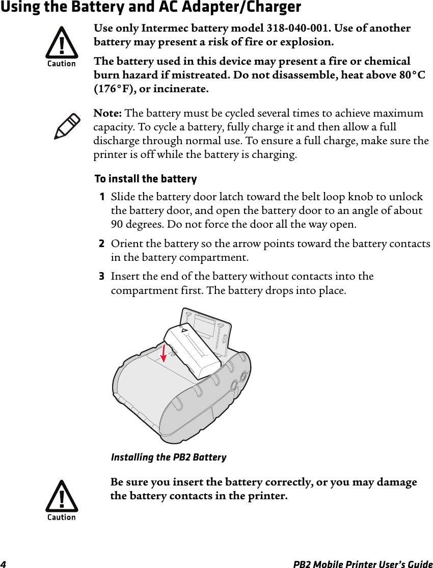 4 PB2 Mobile Printer User’s GuideUsing the Battery and AC Adapter/ChargerTo install the battery 1Slide the battery door latch toward the belt loop knob to unlock the battery door, and open the battery door to an angle of about 90 degrees. Do not force the door all the way open.2Orient the battery so the arrow points toward the battery contacts in the battery compartment.3Insert the end of the battery without contacts into the compartment first. The battery drops into place.Installing the PB2 BatteryUse only Intermec battery model 318-040-001. Use of another battery may present a risk of fire or explosion.The battery used in this device may present a fire or chemical burn hazard if mistreated. Do not disassemble, heat above 80°C (176°F), or incinerate.Note: The battery must be cycled several times to achieve maximum capacity. To cycle a battery, fully charge it and then allow a full discharge through normal use. To ensure a full charge, make sure the printer is off while the battery is charging.Be sure you insert the battery correctly, or you may damage the battery contacts in the printer.