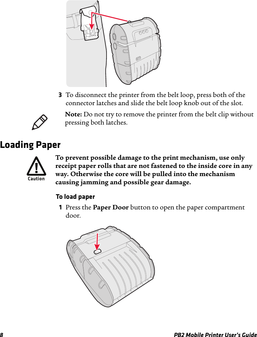 8 PB2 Mobile Printer User’s Guide3To disconnect the printer from the belt loop, press both of the connector latches and slide the belt loop knob out of the slot.Loading PaperTo load paper1Press the Paper Door button to open the paper compartment door.Note: Do not try to remove the printer from the belt clip without pressing both latches.To prevent possible damage to the print mechanism, use only receipt paper rolls that are not fastened to the inside core in any way. Otherwise the core will be pulled into the mechanism causing jamming and possible gear damage. 