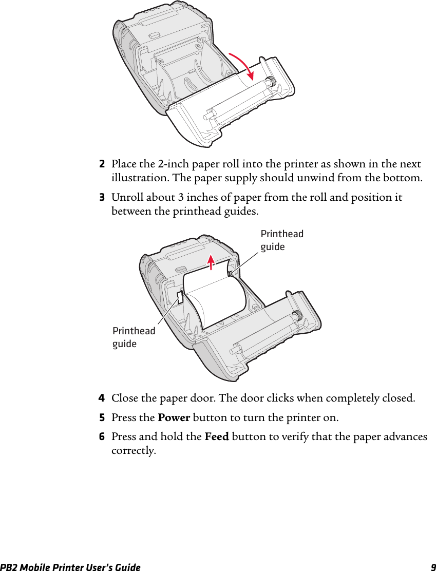 PB2 Mobile Printer User’s Guide 92Place the 2-inch paper roll into the printer as shown in the next illustration. The paper supply should unwind from the bottom.3Unroll about 3 inches of paper from the roll and position it between the printhead guides.4Close the paper door. The door clicks when completely closed.5Press the Power button to turn the printer on.6Press and hold the Feed button to verify that the paper advances correctly.PrintheadguidePrintheadguide