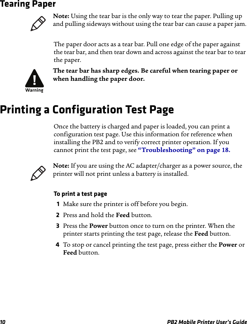 10 PB2 Mobile Printer User’s GuideTearing PaperThe paper door acts as a tear bar. Pull one edge of the paper against the tear bar, and then tear down and across against the tear bar to tear the paper.Printing a Configuration Test PageOnce the battery is charged and paper is loaded, you can print a configuration test page. Use this information for reference when installing the PB2 and to verify correct printer operation. If you cannot print the test page, see “Troubleshooting” on page 18.To print a test page1Make sure the printer is off before you begin.2Press and hold the Feed button.3Press the Power button once to turn on the printer. When the printer starts printing the test page, release the Feed button.4To stop or cancel printing the test page, press either the Power or Feed button.Note: Using the tear bar is the only way to tear the paper. Pulling up and pulling sideways without using the tear bar can cause a paper jam.The tear bar has sharp edges. Be careful when tearing paper or when handling the paper door.Note: If you are using the AC adapter/charger as a power source, the printer will not print unless a battery is installed.