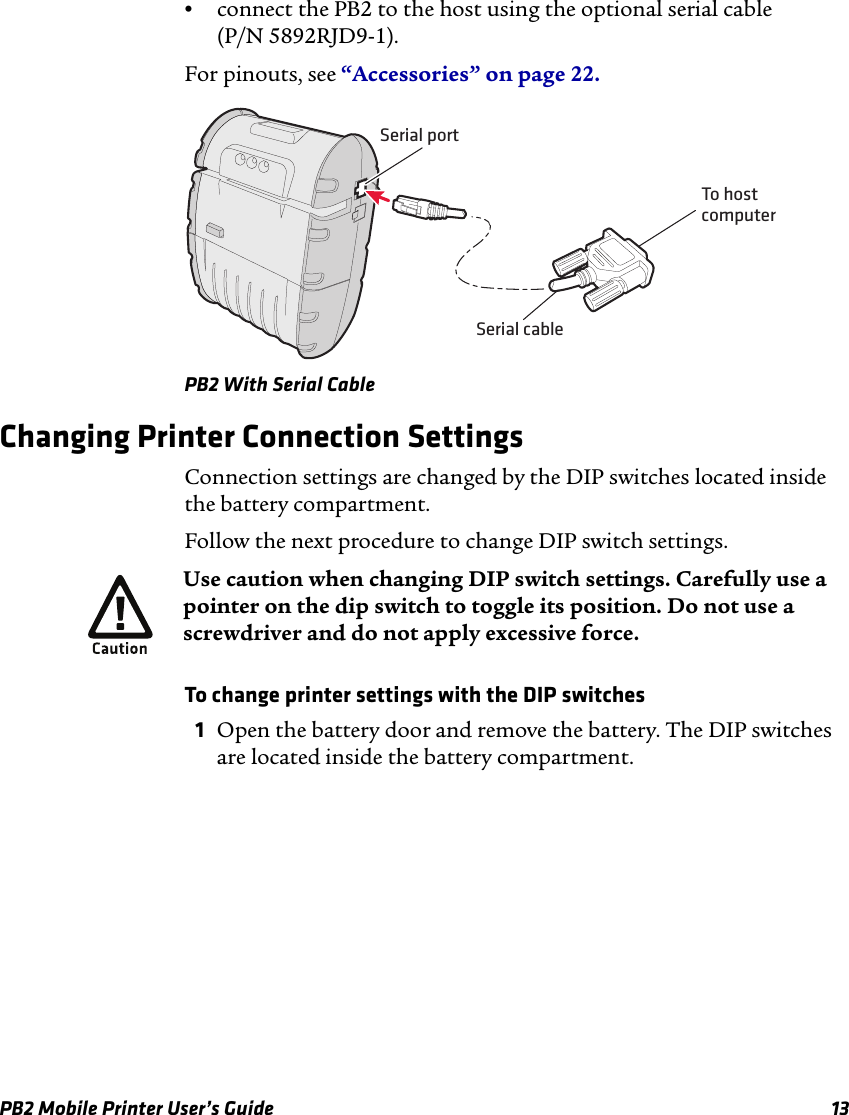 PB2 Mobile Printer User’s Guide 13•connect the PB2 to the host using the optional serial cable  (P/N 5892RJD9-1).For pinouts, see “Accessories” on page 22.PB2 With Serial CableChanging Printer Connection SettingsConnection settings are changed by the DIP switches located inside the battery compartment.Follow the next procedure to change DIP switch settings.To change printer settings with the DIP switches1Open the battery door and remove the battery. The DIP switches are located inside the battery compartment.Serial cableSerial portTo hostcomputerUse caution when changing DIP switch settings. Carefully use a pointer on the dip switch to toggle its position. Do not use a screwdriver and do not apply excessive force.