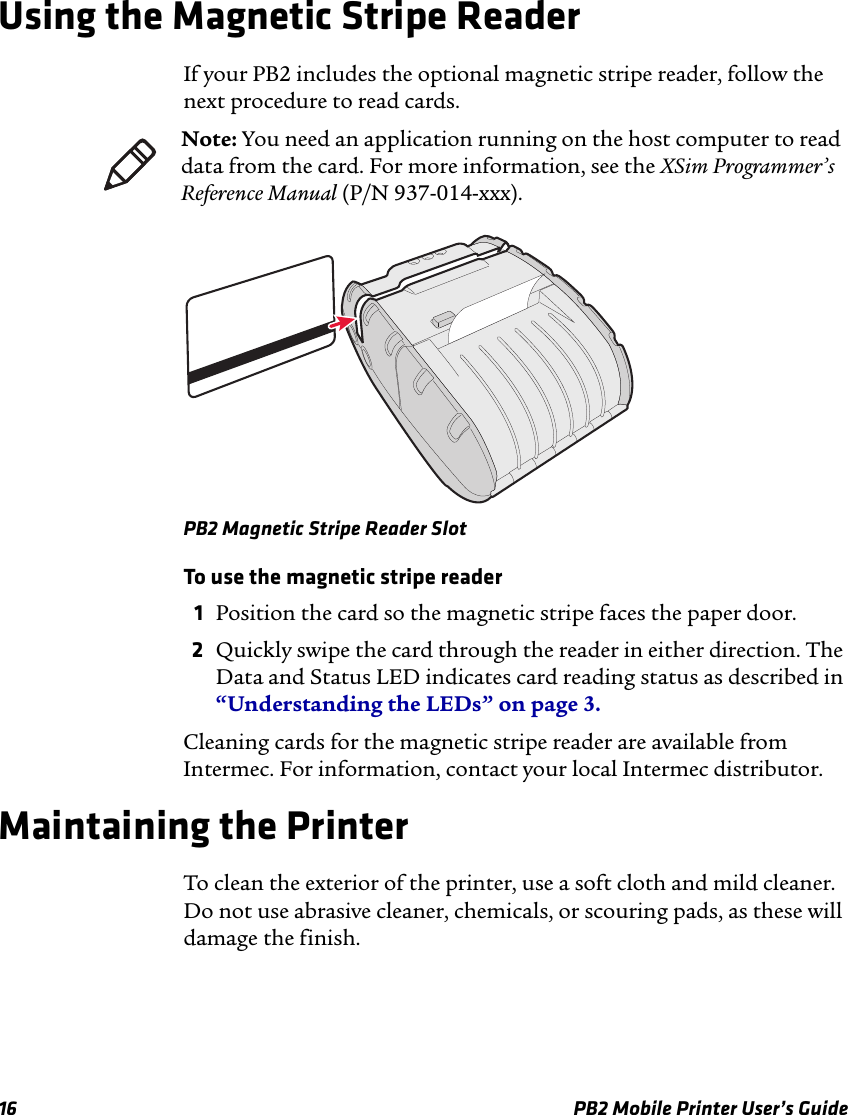 16 PB2 Mobile Printer User’s GuideUsing the Magnetic Stripe ReaderIf your PB2 includes the optional magnetic stripe reader, follow the next procedure to read cards.PB2 Magnetic Stripe Reader SlotTo use the magnetic stripe reader1Position the card so the magnetic stripe faces the paper door.2Quickly swipe the card through the reader in either direction. The Data and Status LED indicates card reading status as described in “Understanding the LEDs” on page 3.Cleaning cards for the magnetic stripe reader are available from Intermec. For information, contact your local Intermec distributor.Maintaining the PrinterTo clean the exterior of the printer, use a soft cloth and mild cleaner. Do not use abrasive cleaner, chemicals, or scouring pads, as these will damage the finish.Note: You need an application running on the host computer to read data from the card. For more information, see the XSim Programmer’s Reference Manual (P/N 937-014-xxx).