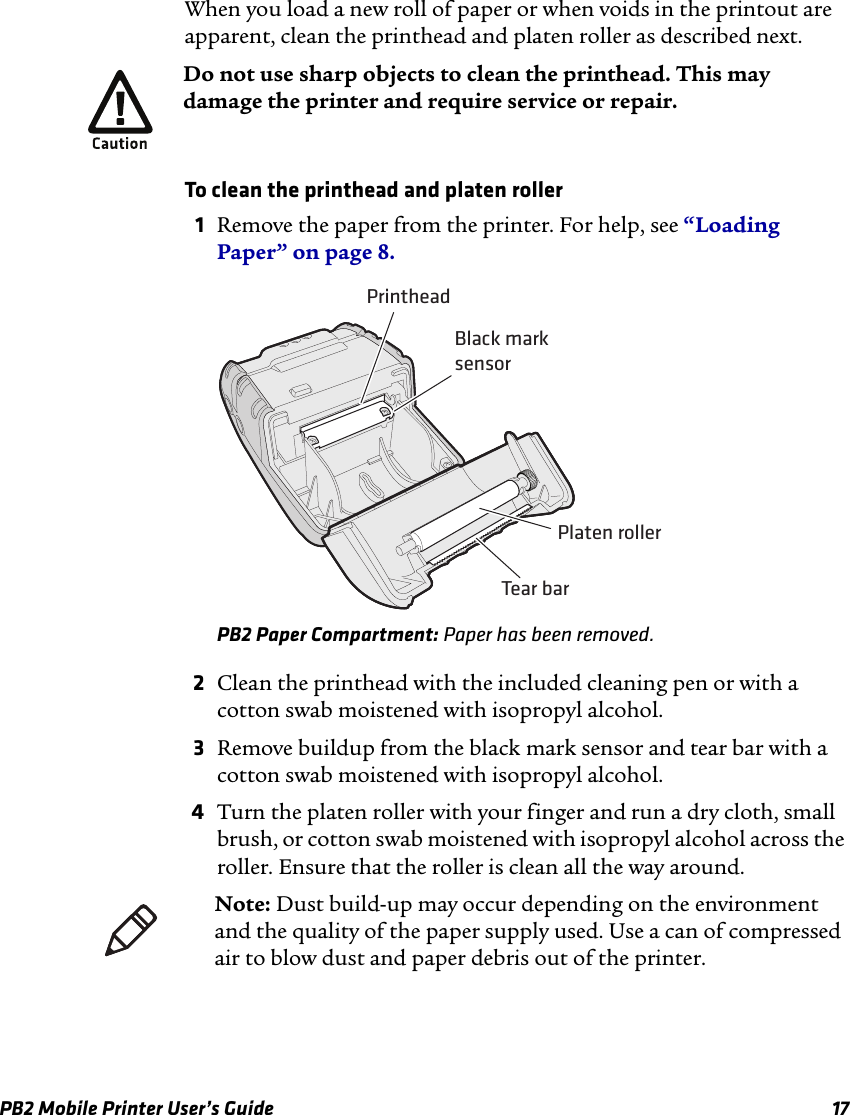 PB2 Mobile Printer User’s Guide 17When you load a new roll of paper or when voids in the printout are apparent, clean the printhead and platen roller as described next.To clean the printhead and platen roller1Remove the paper from the printer. For help, see “Loading Paper” on page 8.PB2 Paper Compartment: Paper has been removed.2Clean the printhead with the included cleaning pen or with a cotton swab moistened with isopropyl alcohol.3Remove buildup from the black mark sensor and tear bar with a cotton swab moistened with isopropyl alcohol.4Turn the platen roller with your finger and run a dry cloth, small brush, or cotton swab moistened with isopropyl alcohol across the roller. Ensure that the roller is clean all the way around.Do not use sharp objects to clean the printhead. This may damage the printer and require service or repair.PrintheadBlack marksensorPlaten rollerTear barNote: Dust build-up may occur depending on the environment and the quality of the paper supply used. Use a can of compressed air to blow dust and paper debris out of the printer.
